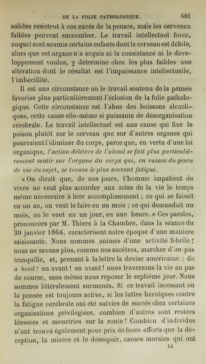 solides résistent à ces excès de la pensée, mais les cerveaux faibles peuvent succomber. Le travail intellectuel forcé, auquel sont soumis certains enfants dont le cerveau est débile, alors que cet organe n'a acquis ni la consistance ni le déve- loppement voulus, y détermine chez les plus faibles une altération dont le résultat est l'impuissance intellectuelle, l'imbécillité. Il est une circonstance où le travail soutenu de la pensée favorise plus particulièrement l'éclosion de la folie patholo- gique. Cette circonstance est l'abus des boissons alcooli- ques, cette cause elle-même si puissante de désorganisation cérébrale. Le travail intellectuel est une cause qui fixe le poison plutôt sur le cerveau que sur d'autres organes qui pourraient l'éliminer du corps, parce que, en vertu d'une loi organique, faction délétère de l'alcool se fait plus particuliè- rement sentir sur l'organe du corps qui, en raison du genre de vie du sujet, se trouve le plus souvent fatigué. «On dirait que, de nos jours, l'homme impatient de vivre ne veut plus accorder aux actes de la vie le temps même nécessaire à leur accomplissement ; ce qui se faisait en un an, on veut le faire en un mois ; ce qui demandait un mois, on le veut en un jour, en une heure. » Ces paroles, prononcées par M. Thiers à la Chambre, dans la séance du 30 janvier 1868, caractérisent notre époque d'une manière saisissante. Nous sommes animés d'une activité fébrile * nous ne savons plus, comme nos ancêtres, marcher d'un pas tranquille, et, prenant à la lettre la devise américaine : Go a head! en avant ! en avant! nous traversons la vie au pas de course, sans même nous reposer le septième jour. Nous sommes littéralement surmenés. Si ce travail incessant où la pensée est toujours active, si les luttes héroïques contre la fatigue cérébrale ont été suivies de succès chez certaines organisations privilégiées, combien d'autres sont restées blessées et meurtries sur la roule ! Combien d'individus n'ont trouvé également pour prix de leurs efforts que la dé- ception, la misère et le désespoir, causes morales qui ont 44