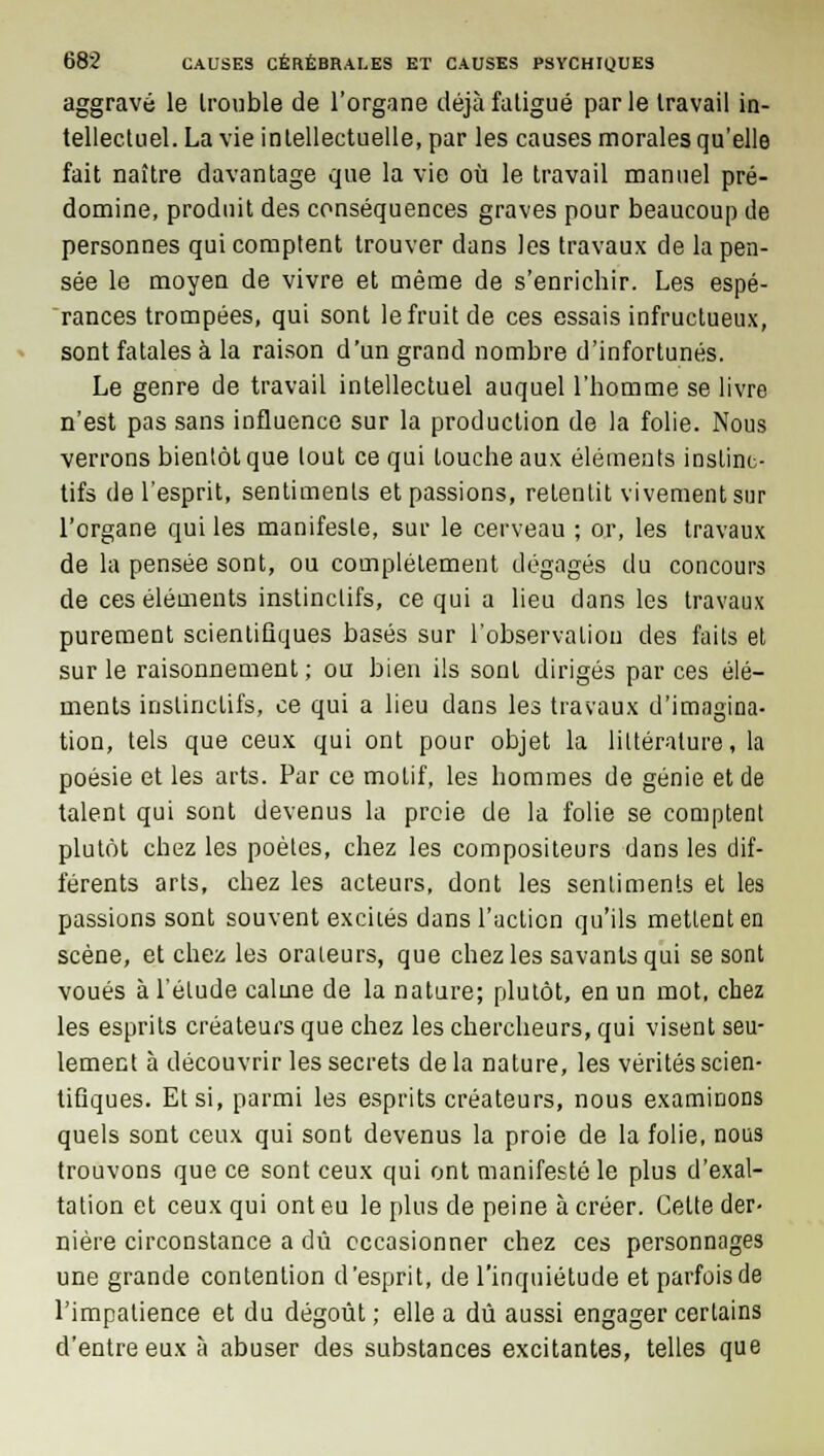 aggravé le trouble de l'organe déjàfaligué parle travail in- tellectuel. La vie intellectuelle, par les causes morales qu'elle fait naître davantage que la vie où le travail manuel pré- domine, produit des conséquences graves pour beaucoup de personnes qui comptent trouver dans les travaux de la pen- sée le moyen de vivre et même de s'enrichir. Les espé- rances trompées, qui sont le fruit de ces essais infructueux, sont fatales à la raison d'un grand nombre d'infortunés. Le genre de travail intellectuel auquel l'homme se livre n'est pas sans influence sur la production de la folie. Nous verrons bientôt que tout ce qui louche aux éléments instinc- tifs de l'esprit, sentiments et passions, retentit vivement sur l'organe qui les manifeste, sur le cerveau ; or, les travaux de la pensée sont, ou complètement dégagés du concours de ces éléments instinctifs, ce qui a lieu dans les travaux purement scientifiques basés sur l'observation des faits et sur le raisonnement ; ou bien ils sont dirigés par ces élé- ments instinctifs, ce qui a lieu dans les travaux d'imagina- tion, tels que ceux qui ont pour objet la littérature, la poésie et les arts. Par ce motif, les hommes de génie et de talent qui sont devenus la proie de la folie se comptent plutôt chez les poètes, chez les compositeurs dans les dif- férents arts, chez les acteurs, dont les sentiments et les passions sont souvent exciiés dans l'action qu'ils mettent en scène, et chez les orateurs, que chez les savants qui se sont voués à l'étude calme de la nature; plutôt, en un mot, chez les esprits créateurs que chez les chercheurs, qui visent seu- lement à découvrir les secrets de la nature, les vérités scien- tifiques. Et si, parmi les esprits créateurs, nous examinons quels sont ceux qui sont devenus la proie de la folie, nous trouvons que ce sont ceux qui ont manifesté le plus d'exal- tation et ceux qui ont eu le plus de peine à créer. Cette der- nière circonstance a dû occasionner chez ces personnages une grande contention d'esprit, de l'inquiétude et parfois de l'impatience et du dégoût ; elle a dû aussi engager certains d'entre eux à abuser des substances excitantes, telles que