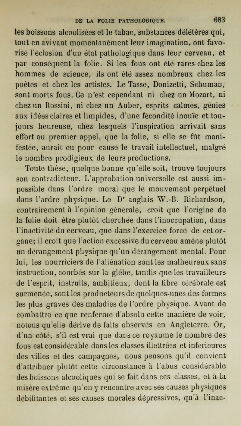 les boissons alcoolisées et le tabac, substances délétères qui, tout en avivant momentanément leur imagination, ont favo- risé l'éelosion d'un état pathologique dans leur cerveau, et par conséquent la folie. Si les fous ont été rares chez les hommes de science, ils ont été assez nombreux chez les poètes et chez les artistes. Le Tasse, Donizetti, Schuman, sont morts fous. Ce n'est cependant ni chez un Mozart, ni chez un Rossini, ni chez un Auber, esprits calmes, génies aux idées claires et limpides, d'une fécondité inouïe et tou- jours heureuse, chez lesquels l'inspiration arrivait sans effort au premier appel, que la folie, si elle se fût mani- festée, aurait eu pour cause le travail intellectuel, malgré le nombre prodigieux de leurs productions. Toute thèse, quelque bonne qu'elle soit, trouve toujours son contradicteur. L'approbation universelle est aussi im- possible dans l'ordre moral que le mouvement perpétuel dans l'ordre physique. Le Dr anglais W.-B. Richardson, contrairement à l'opinion générale, croit que l'origine de la folie doit être plutôt cherchée dans l'inoccupation, dans l'inactivité du cerveau, que dans l'exercice forcé de cet or- gane; il croit que l'action excessive du cerveau amène plutôt un dérangement physique qu'un dérangement mental. Pour lui, les nourriciers de l'aliénation sont les malheureux sans instruction, courbés sur la glèbe, tandis que les travailleurs de l'esprit, instruits, ambitieux, dont la fibre cérébrale est surmenée, sont les producteurs de quelques-unes des formes les plus graves des maladies de l'ordre physique. Avant de combattre ce que renferme d'absolu cette manière de voir, notons qu'elle dérive de faits observés en Angleterre. Or, d'un côté, s'il est vrai que dans ce royaume le nombre des fous est considérable dans les classes illettrées et inférieures des villes et des campagnes, nous pensons qu'il convient d'attribuer plutôt cette circonstance à l'abus considérable des boissons alcooliques qui se fait dans ces classes, et à la misère extrême qu'on y rencontre avec ses causes physiques débilitantes et ses causes morales dépressives, qu'à l'inac-