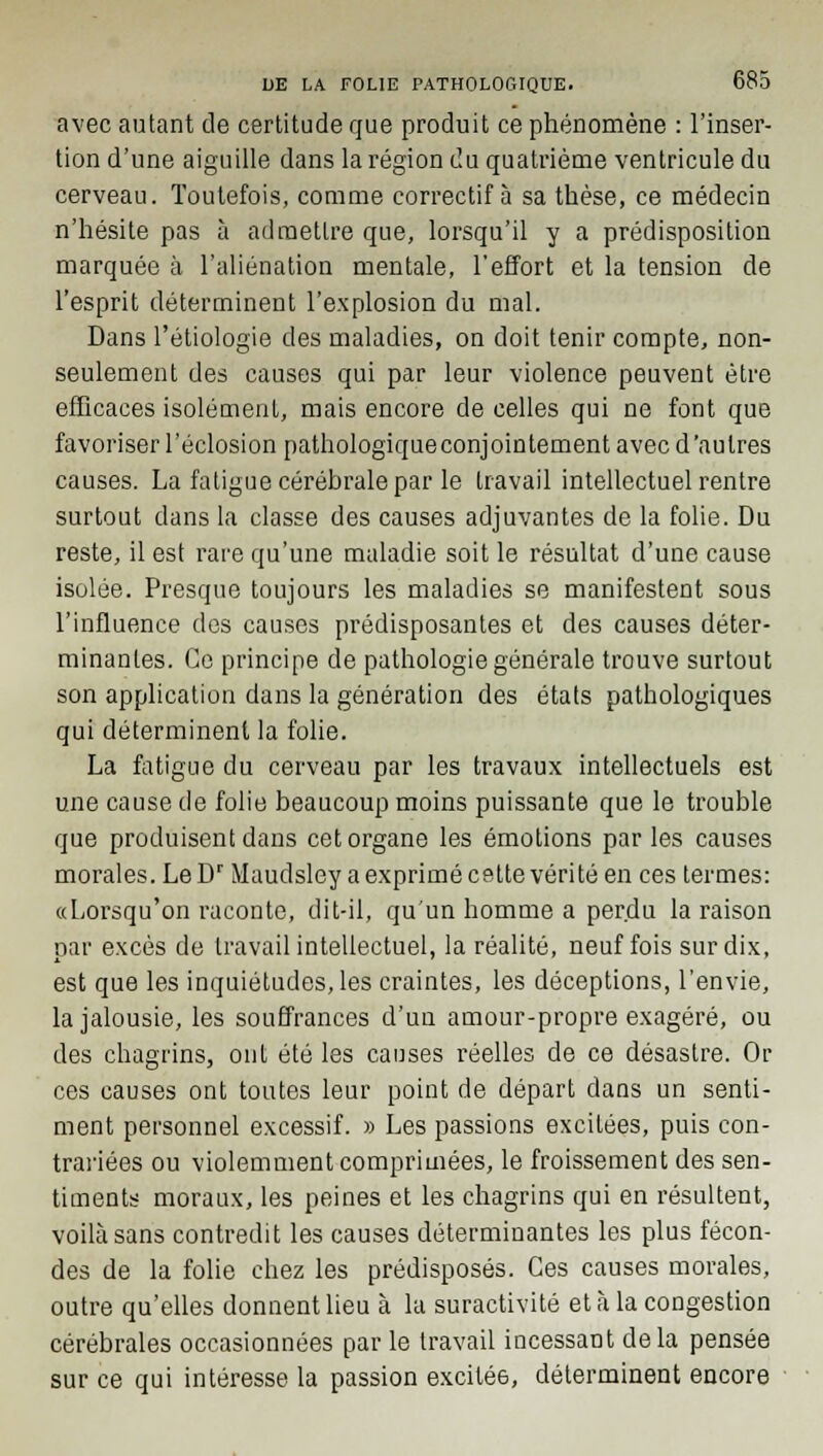 avec autant de certitude que produit ce phénomène : l'inser- tion d'une aiguille dans la région du quatrième ventricule du cerveau. Toutefois, comme correctif à sa thèse, ce médecin n'hésite pas à admettre que, lorsqu'il y a prédisposition marquée à l'aliénation mentale, l'effort et la tension de l'esprit déterminent l'explosion du mal. Dans l'étiologie des maladies, on doit tenir compte, non- seulement des causes qui par leur violence peuvent être efficaces isolément, mais encore de celles qui ne font que favoriser l'éclosion pathologiqueconjointement avec d'autres causes. La fatigue cérébrale par le travail intellectuel rentre surtout dans la classe des causes adjuvantes de la folie. Du reste, il est rare qu'une maladie soit le résultat d'une cause isolée. Presque toujours les maladies se manifestent sous l'influence des causes prédisposantes et des causes déter- minantes. Ce principe de pathologie générale trouve surtout son application dans la génération des états pathologiques qui déterminent la folie. La fatigue du cerveau par les travaux intellectuels est une cause de folie beaucoup moins puissante que le trouble que produisent dans cet organe les émotions par les causes morales. Le Dr Maudsley a exprimé cette vérité en ces termes: «Lorsqu'on raconte, dit-il, qu'un homme a perdu la raison par excès de travail intellectuel, la réalité, neuf fois sur dix, est que les inquiétudes, les craintes, les déceptions, l'envie, la jalousie, les souffrances d'un amour-propre exagéré, ou des chagrins, ont été les causes réelles de ce désastre. Or ces causes ont toutes leur point de départ dans un senti- ment personnel excessif. » Les passions excitées, puis con- trariées ou violemment comprimées, le froissement des sen- timents moraux, les peines et les chagrins qui en résultent, voilà sans contredit les causes déterminantes les plus fécon- des de la folie chez les prédisposés. Ces causes morales, outre qu'elles donnent lieu à la suractivité et à la congestion cérébrales occasionnées par le travail incessant delà pensée sur ce qui intéresse la passion exciléô, déterminent encore