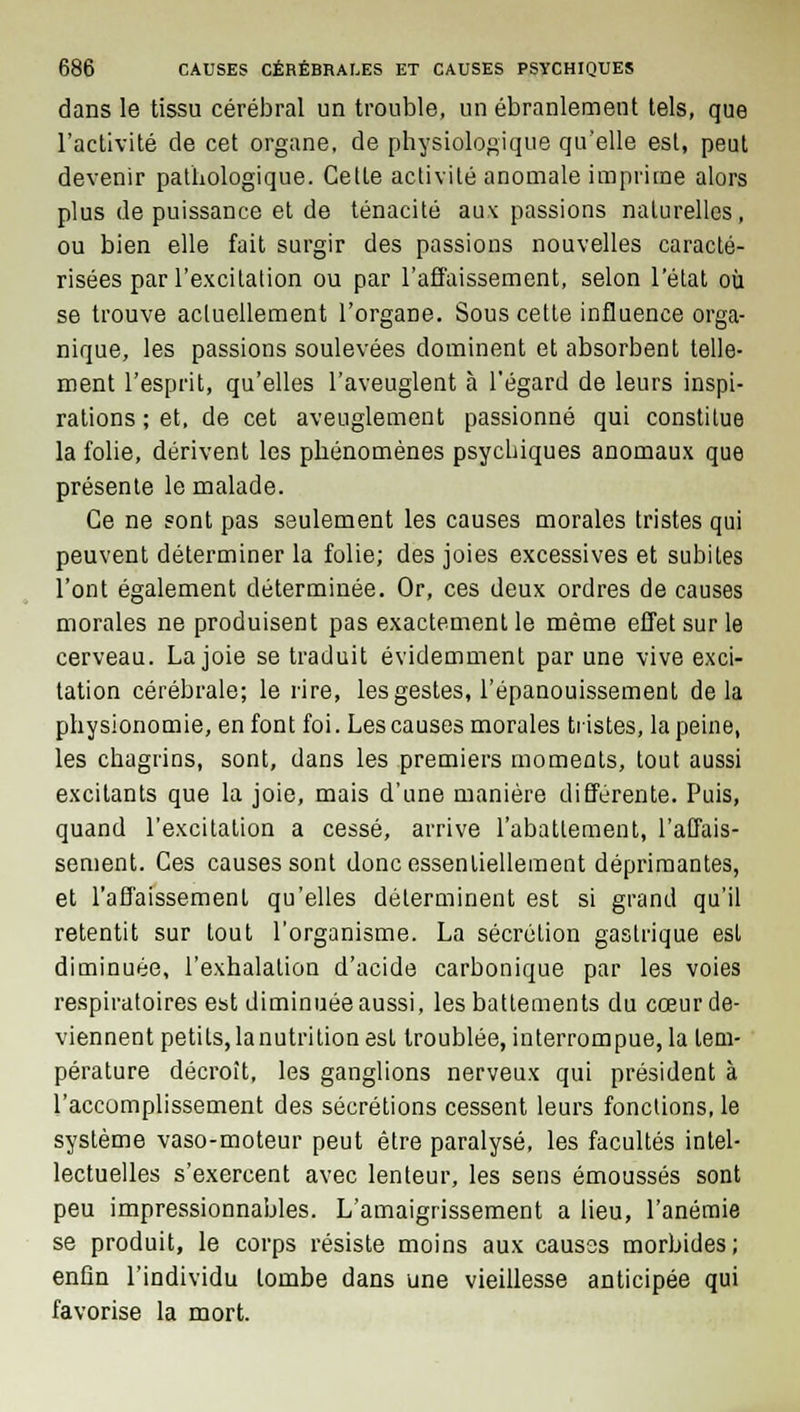 dans le tissu cérébral un trouble, un ébranlement tels, que l'activité de cet organe, de physiologique qu'elle est, peut devenir pathologique. Cette activité anomale imprime alors plus de puissance et de ténacité au\ passions naturelles, ou bien elle fait surgir des passions nouvelles caracté- risées par l'excitation ou par l'affaissement, selon l'état où se trouve actuellement l'organe. Sous cette influence orga- nique, les passions soulevées dominent et absorbent telle- ment l'esprit, qu'elles l'aveuglent à l'égard de leurs inspi- rations ; et, de cet aveuglement passionné qui constitue la folie, dérivent les phénomènes psychiques anomaux que présente le malade. Ce ne sont pas seulement les causes morales tristes qui peuvent déterminer la folie; des joies excessives et subites l'ont également déterminée. Or, ces deux ordres de causes morales ne produisent pas exactement le même effet sur le cerveau. La joie se traduit évidemment par une vive exci- tation cérébrale; le rire, les gestes, l'épanouissement delà physionomie, en font foi. Les causes morales tristes, la peine, les chagrins, sont, dans les premiers moments, tout aussi excitants que la joie, mais d'une manière différente. Puis, quand l'excitation a cessé, arrive l'abattement, l'affais- sement. Ces causes sont donc essentiellement déprimantes, et l'affaissement qu'elles déterminent est si grand qu'il retentit sur tout l'organisme. La sécrétion gastrique est diminuée, l'exhalation d'acide carbonique par les voies respiratoires est diminuée aussi, les battements du cœur de- viennent petits, la nutrition est troublée, interrompue, la tem- pérature décroît, les ganglions nerveux qui président à l'accomplissement des sécrétions cessent leurs fondions, le système vaso-moteur peut être paralysé, les facultés intel- lectuelles s'exercent avec lenteur, les sens émoussés sont peu impressionnables. L'amaigrissement a lieu, l'anémie se produit, le corps résiste moins aux causes morbides; enûn l'individu tombe dans une vieillesse anticipée qui favorise la mort.