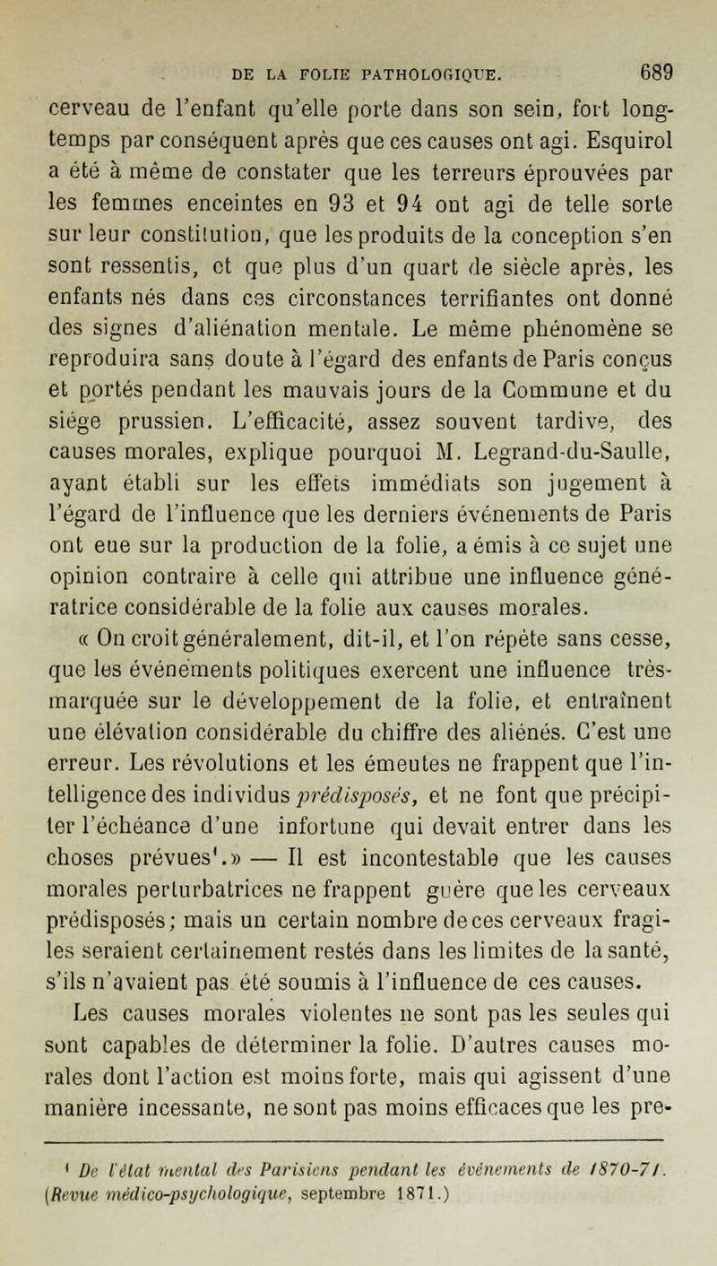 cerveau de l'enfant qu'elle porte dans son sein, fort long- temps par conséquent après que ces causes ont agi. Esquirol a été à même de constater que les terreurs éprouvées par les femmes enceintes en 93 et 94 ont agi de telle sorte sur leur constilution, que les produits de la conception s'en sont ressentis, et que plus d'un quart de siècle après, les enfants nés dans ces circonstances terrifiantes ont donné des signes d'aliénation mentale. Le même phénomène se reproduira sans doute à l'égard des enfants de Paris conçus et portés pendant les mauvais jours de la Commune et du siège prussien. L'efficacité, assez souvent tardive, des causes morales, explique pourquoi M. Legrand-du-Saulle, ayant établi sur les effets immédiats son jugement à l'égard de l'influence que les derniers événements de Paris ont eue sur la production de la folie, a émis à ce sujet une opinion contraire à celle qui attribue une influence géné- ratrice considérable de la folie aux causes morales. « On croit généralement, dit-il, et l'on répète sans cesse, que les événements politiques exercent une influence très- marquée sur le développement de la folie, et entraînent une élévation considérable du chiffre des aliénés. C'est une erreur. Les révolutions et les émeutes ne frappent que l'in- telligence des individus prédisposés, et ne font que précipi- ter l'échéance d'une infortune qui devait entrer dans les choses prévues1.» — Il est incontestable que les causes morales perturbatrices ne frappent guère que les cerveaux prédisposés; mais un certain nombre de ces cerveaux fragi- les seraient certainement restés dans les limites de la santé, s'ils n'avaient pas été soumis à l'influence de ces causes. Les causes morales violentes ne sont pas les seules qui sont capables de déterminer la folie. D'autres causes mo- rales dont l'action est moins forte, mais qui agissent d'une manière incessante, ne sont pas moins efficaces que les pre- 1 De l'état mental des Parisiens pendant les événements de 1870-71. [Revue médico-psychologique, septembre 1871.)