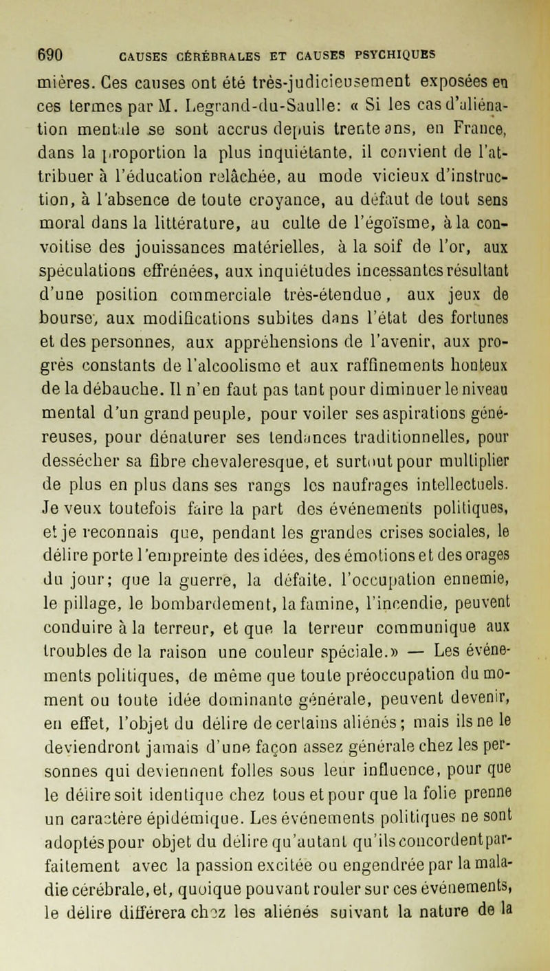 mières. Ces causes ont été très-judicieusement exposées en ces termes par M. Legrand-du-Saulle: « Si les cas d'aliéna- tion mentale se sont accrus depuis trente ans, en France, dans la proportion la plus inquiétante, il convient de l'at- tribuer à l'éducation relâchée, au mode vicieux d'instruc- tion, à l'absence de toute croyance, au défaut de tout sens moral dans la littérature, au culte de l'égoïsme, à la con- voitise des jouissances matérielles, à la soif de l'or, aux spéculations effrénées, aux inquiétudes incessantes résultant d'une position commerciale très-étendue, aux jeux de bourse, aux modifications subites dans l'état des fortunes et des personnes, aux appréhensions de l'avenir, aux pro- grès constants de l'alcoolisme et aux raffinements honteux de la débauche. Il n'eu faut pas tant pour diminuer le niveau mental d'un grand peuple, pour voiler ses aspirations géné- reuses, pour dénaturer ses tendances traditionnelles, pour dessécher sa fibre chevaleresque, et surtout pour multiplier de plus en plus dans ses rangs les naufrages intellectuels. Je veux toutefois faire la part des événements politiques, et je veconnais que, pendant les grandes crises sociales, le délire porte l'empreinte des idées, des émotions et des orages du jour; que la guerre, la défaite, l'occupation ennemie, le pillage, le bombardement, la famine, l'incendie, peuvent conduire à la terreur, et que la terreur communique aux troubles de la raison une couleur spéciale.» — Les événe- ments politiques, de même que toute préoccupation du mo- ment ou toute idée dominante générale, peuvent devenir, en effet, l'objet du délire de certains aliénés; mais ils ne le deviendront jamais d'une façon assez générale chez les per- sonnes qui deviennent folles sous leur influence, pour que le délire soit identique chez tous et pour que la folie prenne un caractère épidémique. Les événements politiques ne sont adoptés pour objet du délire qu'autant qu'ils concordent par- faitement avec la passion excitée ou engendrée par la mala- die cérébrale, et, quoique pouvant rouler sur ces événements, le délire différera ch?z les aliénés suivant la nature de la