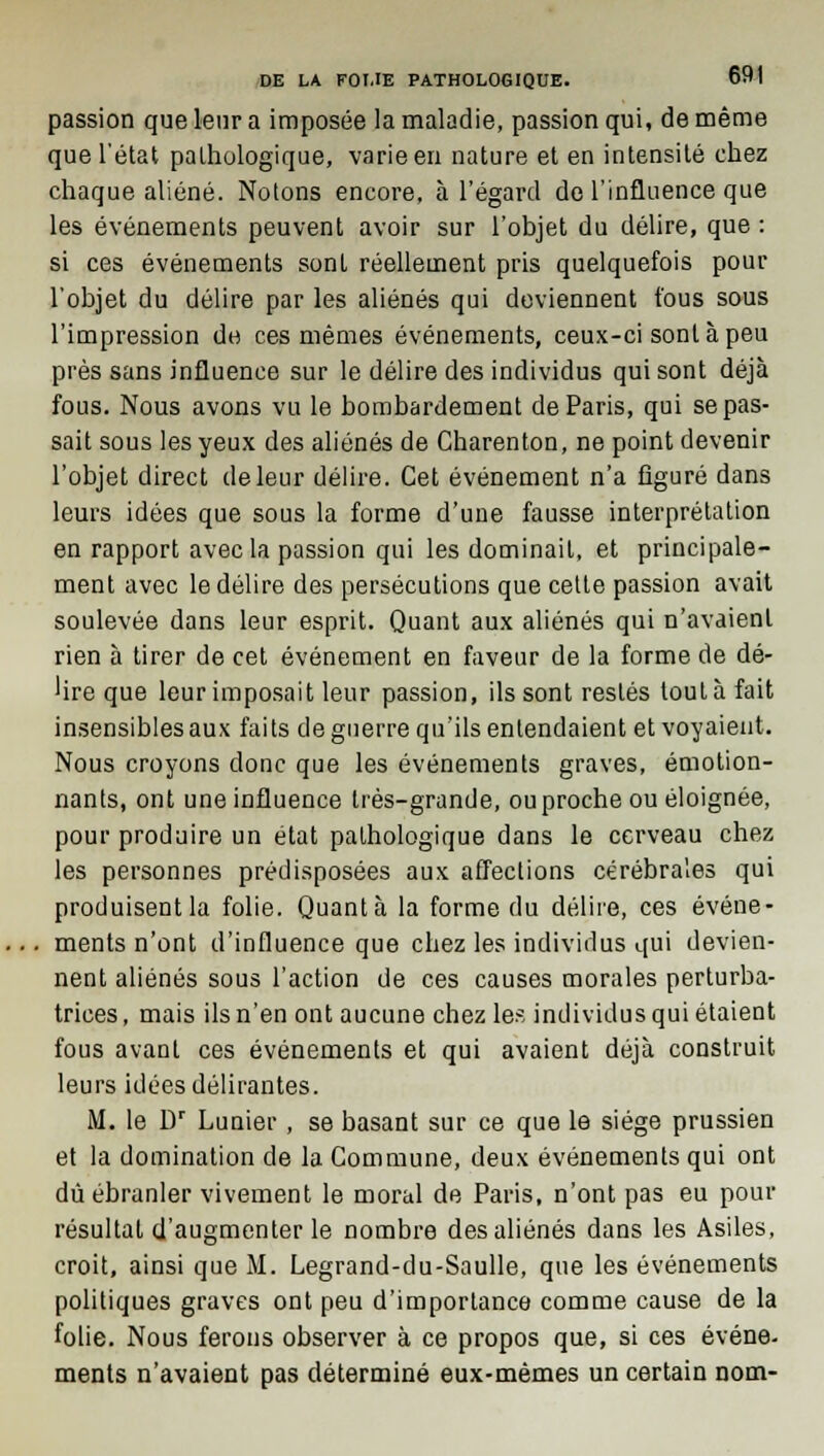 passion que leur a imposée la maladie, passion qui, de même que l'état pathologique, varie en nature et en intensité chez chaque aliéné. Notons encore, à l'égard de l'influence que les événements peuvent avoir sur l'objet du délire, que : si ces événements sont réellement pris quelquefois pour l'objet du délire par les aliénés qui deviennent fous sous l'impression de ces mêmes événements, ceux-ci sont à peu près sans influence sur le délire des individus qui sont déjà fous. Nous avons vu le bombardement de Paris, qui se pas- sait sous les yeux des aliénés de Charenton, ne point devenir l'objet direct de leur délire. Cet événement n'a figuré dans leurs idées que sous la forme d'une fausse interprétation en rapport avec la passion qui les dominait, et principale- ment avec le délire des persécutions que celte passion avait soulevée dans leur esprit. Quant aux aliénés qui n'avaient rien à tirer de cet événement en faveur de la forme de dé- lire que leur imposait leur passion, ils sont restés tout à fait insensibles aux faits de guerre qu'ils entendaient et voyaient. Nous croyons donc que les événements graves, émotion- nants, ont une influence très-grande, ou proche ou éloignée, pour produire un état pathologique dans le cerveau chez les personnes prédisposées aux affections cérébrales qui produisent la folie. Quanta la forme du délire, ces événe- ments n'ont d'influence que chez les individus qui devien- nent aliénés sous l'action de ces causes morales perturba- trices, mais ils n'en ont aucune chez les individus qui étaient fous avant ces événements et qui avaient déjà construit leurs idées délirantes. M. le Dr Lunier , se basant sur ce que le siège prussien et la domination de la Commune, deux événements qui ont dû ébranler vivement le moral de Paris, n'ont pas eu pour résultat d'augmenter le nombre des aliénés dans les Asiles, croit, ainsi que M. Legrand-du-Saulle, que les événements politiques graves ont peu d'importance comme cause de la folie. Nous ferons observer à ce propos que, si ces événe- ments n'avaient pas déterminé eux-mêmes un certain nom-