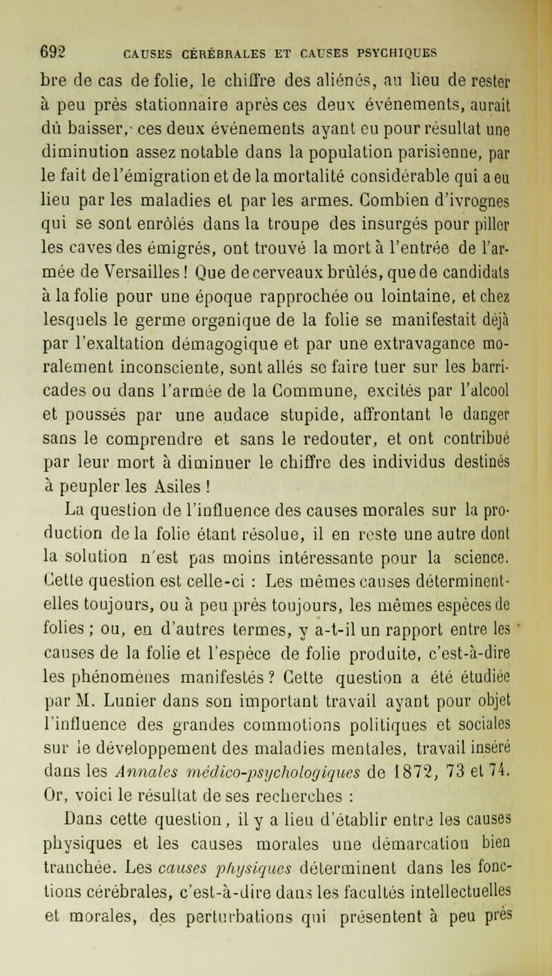 bre de cas de folie, le chiffre des aliénés, an lieu de rester à peu près stationnaire après ces deux événements, aurait dû baisser,- ces deux événements ayant eu pour résultat une diminution assez notable dans la population parisienne, par le fait de l'émigration et de la mortalité considérable qui a eu lieu par les maladies el par les armes. Combien d'ivrognes qui se sont enrôlés dans la troupe des insurgés pour piller les caves des émigrés, ont trouvé la mort à l'entrée de l'ar- mée de Versailles ! Que de cerveaux brûlés, que de candidats à la folie pour une époque rapprochée ou lointaine, et chez lesquels le germe organique de la folie se manifestait déjà par l'exaltation démagogique et par une extravagance mo- ralement inconsciente, sont allés se faire tuer sur les barri- cades ou dans l'armée de la Commune, excités par l'alcool et poussés par une audace stupide, affrontant le danger sans le comprendre et sans le redouter, et ont contribué par leur mort à diminuer le chiffre des individus destinés à peupler les Asiles ! La question de l'influence des causes morales sur la pro- duction de la folie étant résolue, il en reste une autre dont la solution n'est pas moins intéressante pour la science. Cette question est celle-ci : Les mêmes causes déterminent- elles toujours, ou à peu près toujours, les mêmes espèces de folies ; ou, en d'autres termes, y a-t-il un rapport entre les ' causes de la folie et l'espèce de folie produite, c'est-à-dire les phénomènes manifestés ? Cette question a été étudiée par M. Lunier dans son important travail ayant pour objet l'influence des grandes commotions politiques et sociales sur le développement des maladies mentales, travail inséré dans les Annales médico-psychologiques de 1872, 73 el 74. Or, voici le résultat de ses recherches : Dans cette question, il y a lieu d'établir entre les causes physiques et les causes morales une démarcation bien tranchée. Les causes physiques déterminent dans les fonc- tions cérébrales, c'est-à-dire dans les facultés intellectuelles et morales, des perturbations qui présentent à peu près