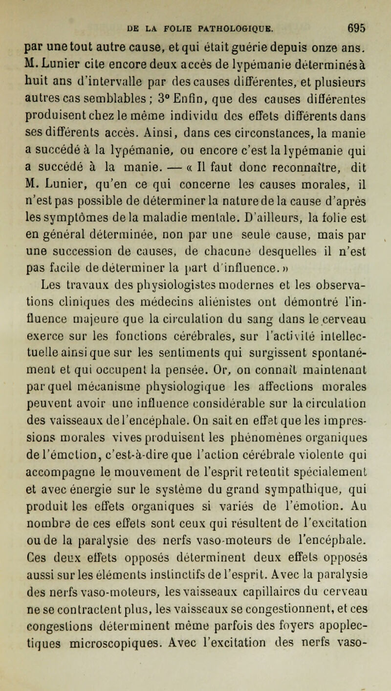 par une tout autre cause, et qui était guérie depuis onze ans. M. Limier cite encore deux accès de lypémanie déterminésà huit ans d'intervalle par des causes différentes, et plusieurs autres cas semblables; 3° Enfin, que des causes différentes produisent chez le même individu des effets différents dans ses différents accès. Ainsi, dans ces circonstances, la manie a succédé à la lypémanie, ou encore c'est la lypémanie qui a succédé à la manie. — « Il faut donc reconnaître, dit M. Lunier, qu'en ce qui concerne les causes morales, il n'est pas possible de déterminer la nature de la cause d'après les symptômes delà maladie mentale. D'ailleurs, la folie est en général déterminée, non par une seule cause, mais par une succession de causes, de chacune desquelles il n'est pas facile de déterminer la part d'influence.» Les travaux des physiologistes modernes et les observa- tions cliniques des médecins aliénistes ont démontré l'in- fluence majeure que la circulation du sang dans le cerveau exerce sur les fonctions cérébrales, sur l'activité intellec- tuelle ainsi que sur les sentiments qui surgissent spontané- ment et qui occupent la pensée. Or, on connaît maintenant par quel mécanisme physiologique les affections morales peuvent avoir une influence considérable sur la circulation des vaisseaux de l'encéphale. On sait en effet que les impres- sions morales vives produisent les phénomènes organiques del'émclion, c'est-à-dire que l'action cérébrale violente qui accompagne le mouvement de l'esprit retentit spécialement et avec énergie sur le système du grand sympathique, qui produit les effets organiques si variés de l'émotion. Au nombre de ces effets sont ceux qui résultent de l'excitation ou de la paralysie des nerfs vaso-moteurs de l'encéphale. Ces deux effets opposés déterminent deux effets opposés aussi sur les éléments instinctifs de l'esprit. Avec la paralysie des nerfs vaso-moteurs, les vaisseaux capillaires du cerveau ne se contractent plus, les vaisseaux se congestionnent, et ces congestions déterminent même parfois des foyers apoplec- tiques microscopiques. Avec l'excitation des nerfs vaso-