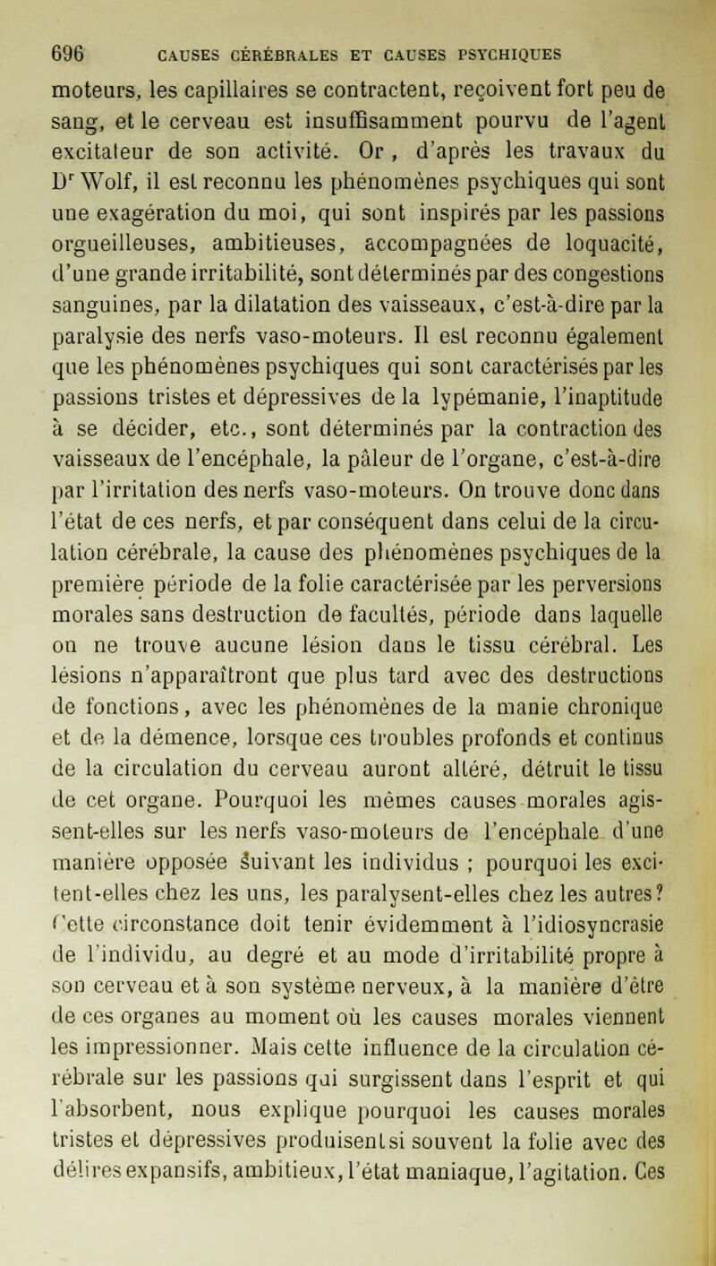 moteurs, les capillaires se contractent, reçoivent fort peu de sang, et le cerveau est insuffisamment pourvu de l'agent excitateur de son activité. Or , d'après les travaux du Dr Wolf, il est reconnu les phénomènes psychiques qui sont une exagération du moi, qui sont inspirés par les passions orgueilleuses, ambitieuses, accompagnées de loquacité, d'une grande irritabilité, sont déterminés par des congestions sanguines, par la dilatation des vaisseaux, c'est-à-dire par la paralysie des nerfs vaso-moteurs. Il est reconnu également que les phénomènes psychiques qui sont caractérisés par les passions tristes et dépressives de la lypémanie, l'inaptitude à se décider, etc., sont déterminés par la contraction des vaisseaux de l'encéphale, la pâleur de l'organe, c'est-à-dire par l'irritation des nerfs vaso-moteurs. On trouve donc dans l'état de ces nerfs, et par conséquent dans celui de la circu- lation cérébrale, la cause des phénomènes psychiques de la première période de la folie caractérisée par les perversions morales sans destruction de facultés, période dans laquelle on ne trouve aucune lésion dans le tissu cérébral. Les lésions n'apparaîtront que plus tard avec des destructions de fonctions, avec les phénomènes de la manie chronique et de la démence, lorsque ces troubles profonds et continus de la circulation du cerveau auront altéré, détruit le tissu de cet organe. Pourquoi les mêmes causes morales agis- sent-elles sur les nerfs vaso-moteurs de l'encéphale d'une manière opposée Suivant les individus ; pourquoi les exci- tent-elles chez les uns, les paralysent-elles chez les autres? Cette circonstance doit tenir évidemment à l'idiosyncrasie de l'individu, au degré et au mode d'irritabilité propre à son cerveau et à son système nerveux, à la manière d'être de ces organes au moment où les causes morales viennent les impressionner. Mais cette influence de la circulation cé- rébrale sur les passions qui surgissent dans l'esprit et qui l'absorbent, nous explique pourquoi les causes morales tristes et dépressives produisenLsi souvent la folie avec des déliresexpansifs, ambitieux, l'état maniaque, l'agitation. Ces