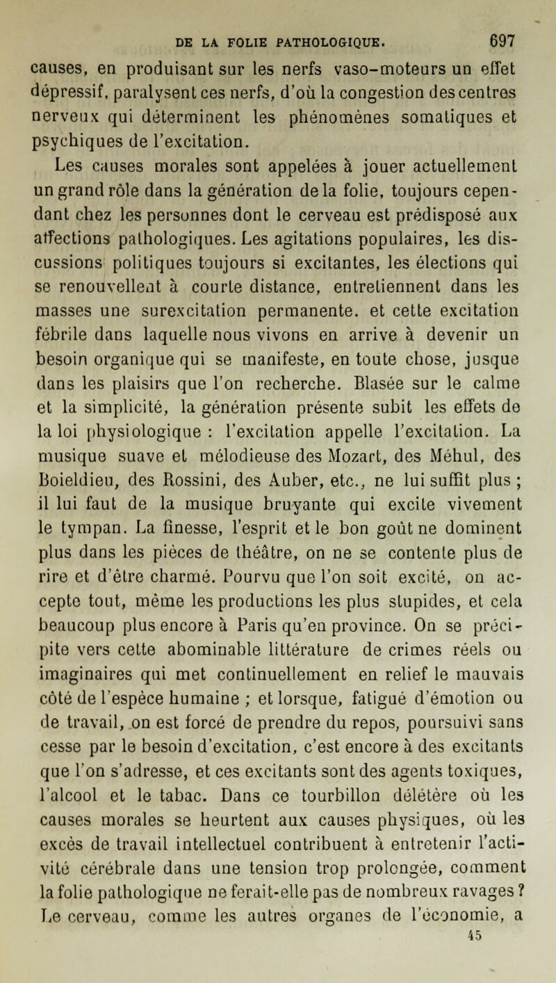 causes, en produisant sur les nerfs vaso-moteurs un effet dépressif, paralysent ces nerfs, d'où la congestion des centres nerveux qui déterminent les phénomènes somaliques et psychiques de l'excitation. Les causes morales sont appelées à jouer actuellement un grand rôle dans la génération delà folie, toujours cepen- dant chez les personnes dont le cerveau est prédisposé aux affections pathologiques. Les agitations populaires, les dis- cussions politiques toujours si excitantes, les élections qui se renouvellent à courte distance, entretiennent dans les masses une surexcitation permanente, et cette excitation fébrile dans laquelle nous vivons en arrive à devenir un besoin organique qui se manifeste, en toute chose, jusque dans les plaisirs que l'on recherche. Blasée sur le calme et la simplicité, la génération présente subit les effets de la loi physiologique : l'excitation appelle l'excitation. La musique suave et mélodieuse des Mozart, des Méhul, des Boieldieu, des Rossini, des Auber, etc., ne lui suffit plus ; il lui faut de la musique bruyante qui excite vivement le tympan. La finesse, l'esprit et le bon goût ne dominent plus dans les pièces de théâtre, on ne se contente plus de rire et d'être charmé. Pourvu que l'on soit excité, on ac- cepte tout, même les productions les plus stupides, et cela beaucoup plus encore à Paris qu'en province. On se préci- pite vers cette abominable littérature de crimes réels ou imaginaires qui met continuellement en relief le mauvais côté de l'espèce humaine ; et lorsque, fatigué d'émotion ou de travail, on est forcé de prendre du repos, poursuivi sans cesse par le besoin d'excitation, c'est encore à des excitants que l'on s'adresse, et ces excitants sont des agents toxiques, l'alcool et le tabac. Dans ce tourbillon délétère où les causes morales se heurtent aux causes physiques, où les excès de travail intellectuel contribuent à entretenir l'acti- vité cérébrale dans une tension trop prolongée, comment la folie pathologique ne ferait-elle pas de nombreux ravages ? Le cerveau, comme les autres organes de l'économie, a 45