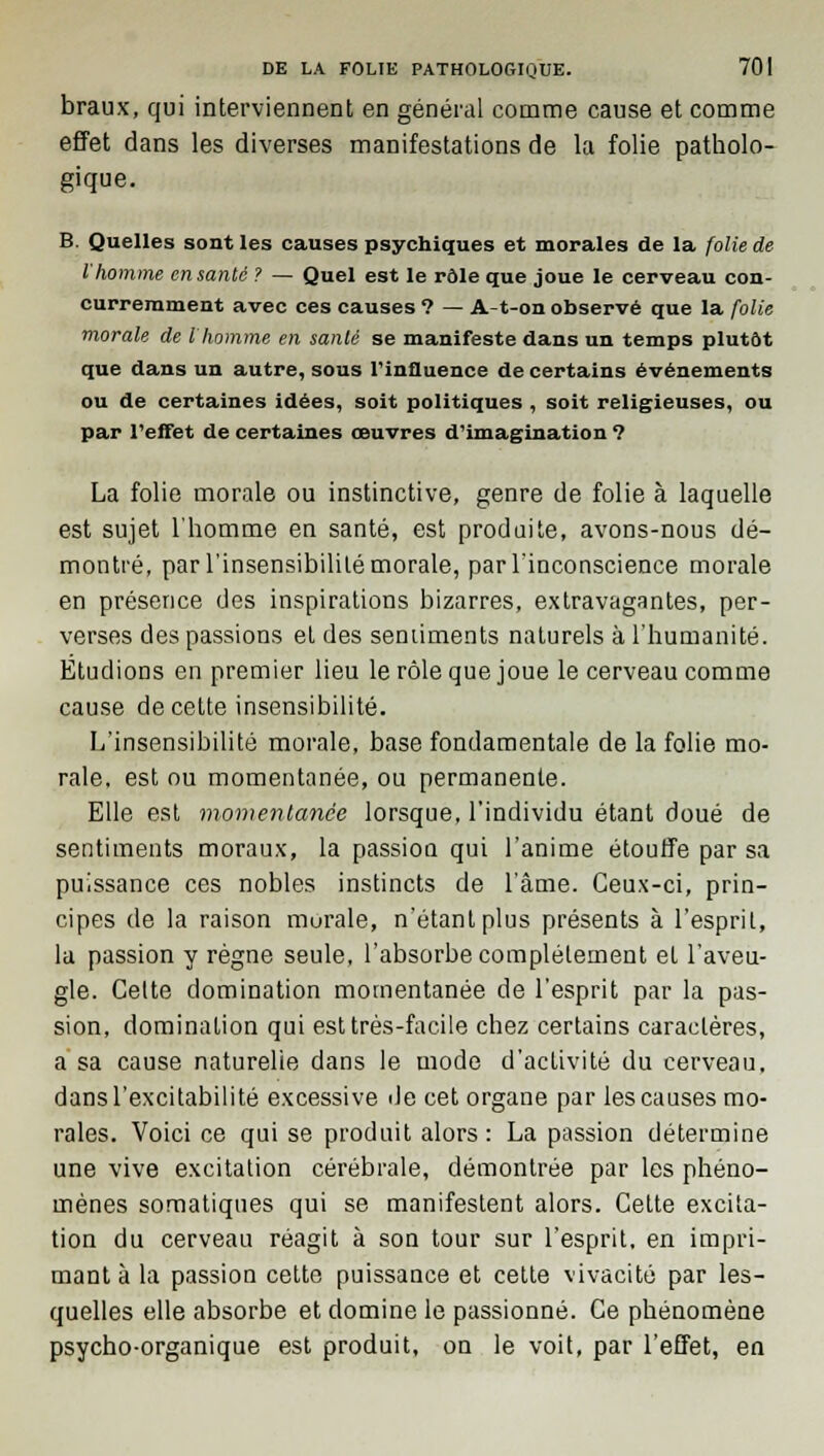 braux, qui interviennent en général comme cause et comme effet dans les diverses manifestations de la folie patholo- gique. B. Quelles sont les causes psychiques et morales de la folie de l'homme en santé ? — Quel est le rôle que joue le cerveau con- curremment avec ces causes ? — A-t-on observé que la folie morale de l'homme en santé se manifeste dans un temps plutôt que dans un autre, sous l'influence de certains événements ou de certaines idées, soit politiques , soit religieuses, ou par l'effet de certaines œuvres d'imagination ? La folie morale ou instinctive, genre de folie à laquelle est sujet l'homme en santé, est produite, avons-nous dé- montré, par l'insensibilité morale, par l'inconscience morale en présence des inspirations bizarres, extravagantes, per- verses des passions et des sentiments naturels à l'humanité. Etudions en premier lieu le rôle que joue le cerveau comme cause de cette insensibilité. L'insensibilité morale, base fondamentale de la folie mo- rale, est ou momentanée, ou permanente. Elle est momentanée lorsque, l'individu étant doué de sentiments moraux, la passion qui l'anime étouffe par sa puissance ces nobles instincts de l'âme. Ceux-ci, prin- cipes de la raison murale, n'étant plus présents à l'esprit, la passion y règne seule, l'absorbe complètement et l'aveu- gle. Celte domination momentanée de l'esprit par la pas- sion, domination qui est très-facile chez certains caractères, a sa cause naturelle dans le mode d'activité du cerveau, dans l'excitabilité excessive de cet organe par les causes mo- rales. Voici ce qui se produit alors: La passion détermine une vive excitation cérébrale, démontrée par les phéno- mènes somatiques qui se manifestent alors. Cette excita- tion du cerveau réagit à son tour sur l'esprit, en impri- mant à la passion cette puissance et cette vivacité par les- quelles elle absorbe et domine le passionné. Ce phénomène psycho-organique est produit, on le voit, par l'effet, en