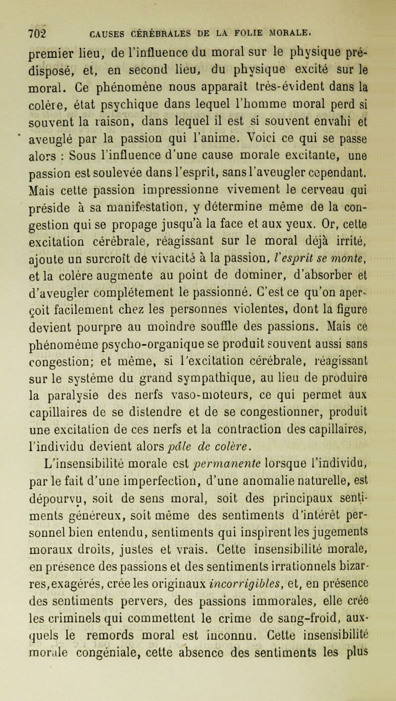 premier lieu, de l'influence du moral sur le physique pré- disposé, et, en second lieu, du physique excité sur le moral. Ce phénomène nous apparaît très-évident dans la colère, état psychique dans lequel l'homme moral perd si souvent la raison, dans lequel il est si souvent envahi et aveuglé par la passion qui l'anime. Voici ce qui se passe alors : Sous l'influence d'une cause morale excitante, une passion est soulevée dans l'esprit, sans l'aveugler cependant. Mais cette passion impressionne vivement le cerveau qui préside à sa manifestation, y détermine même de la con- gestion qui se propage jusqu'à la face et aux yeux. Or, celte excitation cérébrale, réagissant sur le moral déjà irrité, ajoute un surcroît de vivacité à la passion, l'esprit se monte, et la colère augmente au point de dominer, d'absorber et d'aveugler complètement le passionné. C'est ce qu'on aper- çoit facilement chez les personnes violentes, dont la figure devient pourpre au moindre souffle des passions. Mais ce phénomème psycho-organique se produit souvent aussi sans congestion; et même, si l'excitation cérébrale, réagissant sur le système du grand sympathique, au lieu de produire la paralysie des nerfs vaso-moteurs, ce qui permet aux capillaires de se distendre et de se congestionner, produit une excitation de ces nerfs et la contraction des capillaires, l'individu devient alors pâle de colère. L'insensibilité morale est permanente lorsque l'individu, par le fait d'une imperfection, d'une anomalie naturelle, est dépourvu, soit de sens moral, soit des principaux senti- ments généreux, soit même des sentiments d'intérêt per- sonnel bien entendu, sentiments qui inspirent les jugements moraux droits, justes et vrais. Cette insensibilité morale, en présence des passions et des sentiments irrationnels bizar- res, exagérés, crée les originaux incorrigibles, et, en présence des sentiments pervers, des passions immorales, elle crée les criminels qui commettent le crime de sang-froid, aux- quels le remords moral est inconnu. Cette insensibilité morale congéniale, cette absence des sentiments les plus