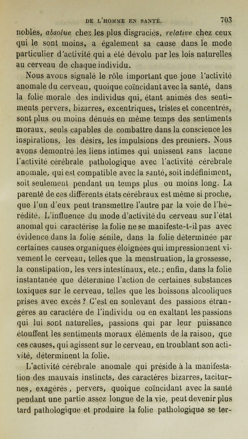 nobles, absolue chez les plus disgraciés, relative chez ceux qui le sont moins, a également sa cause dans le mode particulier d'activité qui a été dévolu parles lois naturelles au cerveau de chaque individu. Nous avons signalé le rôle important que joue l'activité anomale du cerveau, quoique coïncidant avec la santé, dans la folie morale des individus qui, étant animés des senti- ments pervers, bizarres, excentriques, tristes et concentrés, sont plus ou moins dénués en même temps des sentiments moraux, seuls capables de combattre dans la conscience les inspirations, les désirs, les impulsions des premiers. Nous avons démontré les liens intimes qui unissent ?ans lacune l'activité cérébrale pathologique avec l'activité cérébrale anomale, qui est compatible avec la santé, soit indéfiniment, soit seulement pendant un temps plus ou moins long. La parenté de ces différents états cérébraux est même si proche, que l'un d'eux peut transmettre l'autre par la voie de l'hé- rédité. L'influence du mode d'activité du cerveau sur l'état anomal qui caractérise la folie ne se manifeste-t-il pas avec évidence dans la folie sénile, dans la folie déterminée par certaines causes organiques éloignées qui impressionnent vi- vementle cerveau, tellesque la menstruation, la grossesse, la constipation, les vers intestinaux, etc.; enfin, dans la folie instantanée que détermine l'action de certaines substances toxiques sur le cerveau, telles que les boissons alcooliques prises avec excès ? C'est en soulevant des passions étran- gères au caractère de l'individu ou en exaltant les passions qui lui sont naturelles, passions qui par leur puissance étouffent les sentiments moraux éléments de la raison, que ces causes, qui agissent sur le cerveau, en troublant son acti- vité, déterminent la folie. L'activité cérébrale anomale qui préside à la manifesta- tion des mauvais instincts, des caractères bizarres, tacitur- nes, exagérés, pervers, quoique coïncidant avec la santé pendant une partie assez longue de la vie, peut devenir plus tard pathologique et produire la folie pathologique se ter-