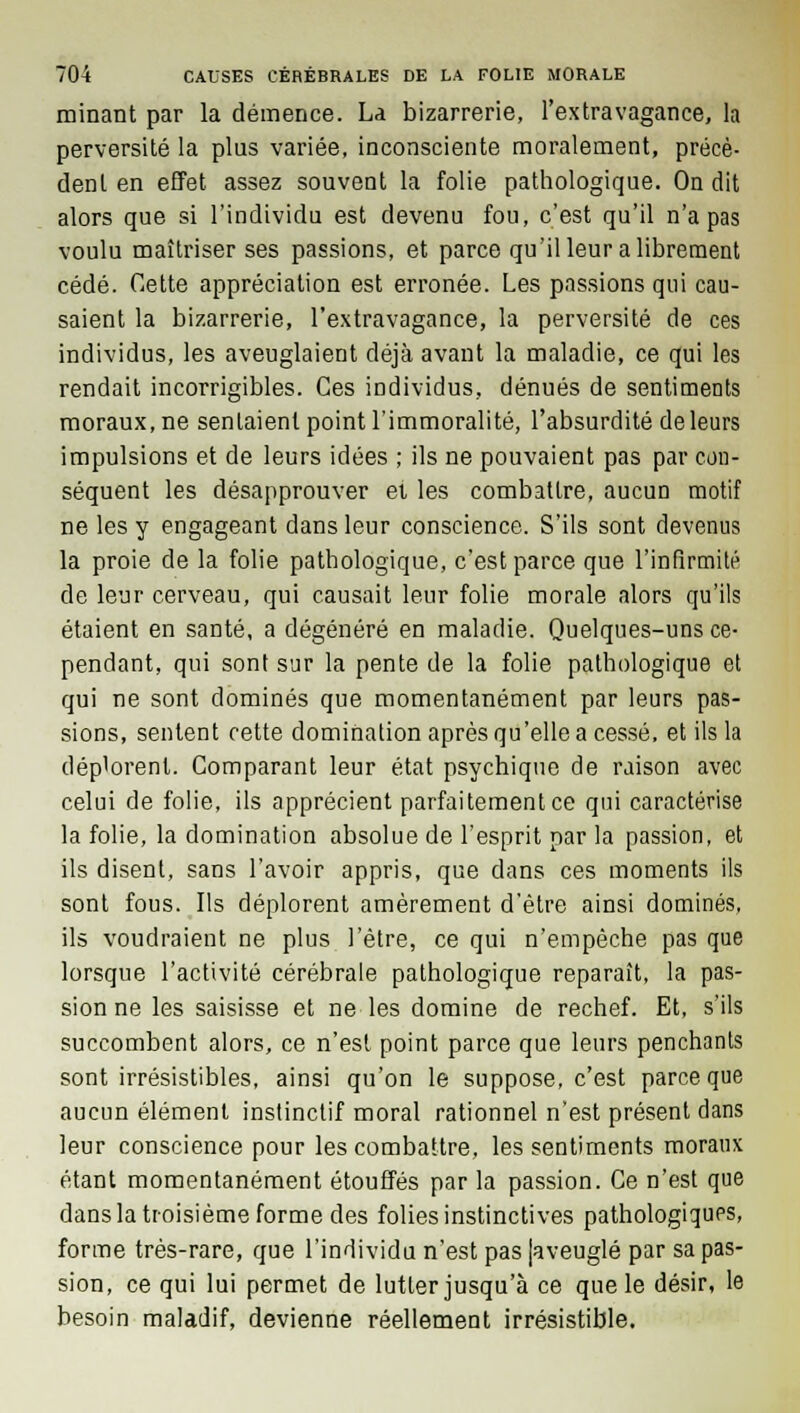 minant par la démence. La bizarrerie, l'extravagance, la perversité la plus variée, inconsciente moralement, précè- dent en effet assez souvent la folie pathologique. On dit alors que si l'individu est devenu fou, c'est qu'il n'a pas voulu maîtriser ses passions, et parce qu'il leur a librement cédé. Cette appréciation est erronée. Les passions qui cau- saient la bizarrerie, l'extravagance, la perversité de ces individus, les aveuglaient déjà avant la maladie, ce qui les rendait incorrigibles. Ces individus, dénués de sentiments moraux, ne sentaient point l'immoralité, l'absurdité de leurs impulsions et de leurs idées ; ils ne pouvaient pas par con- séquent les désapprouver et les combattre, aucun motif ne les y engageant dans leur conscience. S'ils sont devenus la proie de la folie pathologique, c'est parce que l'infirmité de leur cerveau, qui causait leur folie morale alors qu'ils étaient en santé, a dégénéré en maladie. Quelques-uns ce- pendant, qui sont sur la pente de la folie pathologique et qui ne sont dominés que momentanément par leurs pas- sions, sentent cette domination après qu'elle a cessé, et ils la déplorent; Comparant leur état psychique de raison avec celui de folie, ils apprécient parfaitement ce qui caractérise la folie, la domination absolue de l'esprit par la passion, et ils disent, sans l'avoir appris, que dans ces moments ils sont fous. Ils déplorent amèrement d'être ainsi dominés, ils voudraient ne plus l'être, ce qui n'empêche pas que lorsque l'activité cérébrale pathologique reparaît, la pas- sion ne les saisisse et ne les domine de rechef. Et, s'ils succombent alors, ce n'est point parce que leurs penchants sont irrésistibles, ainsi qu'on le suppose, c'est parce que aucun élément instinctif moral rationnel n'est présent dans leur conscience pour les combattre, les sentiments moraux étant momentanément étouffés par la passion. Ce n'est que dans la troisième forme des folies instinctives pathologiques, forme très-rare, que l'individu n'est pas (aveuglé par sa pas- sion, ce qui lui permet de lutter jusqu'à ce que le désir, le besoin maladif, devienne réellement irrésistible.