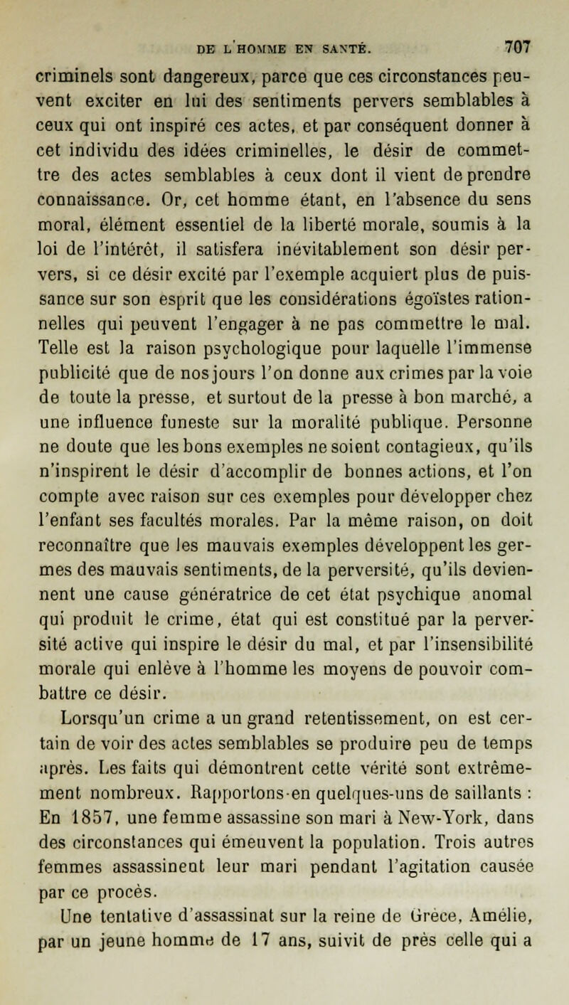 criminels sont dangereux, parce que ces circonstances peu- vent exciter en lui des sentiments pervers semblables à ceux qui ont inspiré ces actes, et par conséquent donner à cet individu des idées criminelles, le désir de commet- tre des actes semblables à ceux dont il vient de prendre connaissance. Or, cet homme étant, en l'absence du sens moral, élément essentiel de la liberté morale, soumis à la loi de l'intérêt, il satisfera inévitablement son désir per- vers, si ce désir excité par l'exemple acquiert plus de puis- sance sur son esprit que les considérations égoïstes ration- nelles qui peuvent l'engager à ne pas commettre le mal. Telle est la raison psychologique pour laquelle l'immense publicité que de nos jours l'on donne aux crimes par la voie de toute la presse, et surtout de la presse à bon marché, a une influence funeste sur la moralité publique. Personne ne doute que les bons exemples ne soient contagieux, qu'ils n'inspirent le désir d'accomplir de bonnes actions, et l'on compte avec raison sur ces exemples pour développer chez l'enfant ses facultés morales. Par la même raison, on doit reconnaître que les mauvais exemples développent les ger- mes des mauvais sentiments, de la perversité, qu'ils devien- nent une cause génératrice de cet état psychique anomal qui produit le crime, état qui est constitué par la perver- sité active qui inspire le désir du mal, et par l'insensibilité morale qui enlève à l'homme les moyens de pouvoir com- battre ce désir. Lorsqu'un crime a un grand retentissement, on est cer- tain de voir des actes semblables se produire peu de temps après. Les faits qui démontrent cette vérité sont extrême- ment nombreux. Rapportons-en quelques-uns de saillants : En 1857, une femme assassine son mari à New-York, dans des circonstances qui émeuvent la population. Trois autres femmes assassinent leur mari pendant l'agitation causée par ce procès. Une tentative d'assassinat sur la reine de Grèce, Amélie, par un jeune homme de 17 ans, suivit de près celle qui a