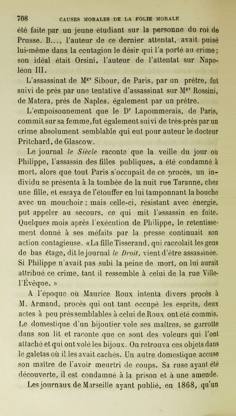 été faite par un jeune étudiant sur la personne du roi de Prusse. B..., l'auteur de ce dernier attentat, avait puisé lui-même dans la contagion le désir qui l'a porté au crime: son idéal était Orsini, l'auteur de l'attentat sur Napo- léon III. L'assassinat de M8r Sibour, de Paris, par un prêtre, fut suivi de près par une tentative d'assassinat sur Mgr Rossini, de Matera, près de Naples, également, par un prêtre. L'empoisonnement que le Dr Lapommerais, de Paris, commit sur sa femme,fut également suivi de très-près par un crime absolument semblable qui eut pour auteur le docteur Pritchard, de Glascow. Le journal le Siècle raconte que la veille du jour où Philippe, l'assassin des filles publiques, a été condamné à mort, alors que tout Paris s'occupait de ce procès, un in- dividu se présenta à la tombée de la nuit rue Taranne, chez une fille, et essaya de l'étouffer en lui tamponnant la bouche avec un mouchoir; mais celle-ci, résistant avec énergie, put appeler au secours, ce qui mit l'assassin en fuite. Quelques mois après l'exécution de Philippe, le retentisse- ment donné à ses méfaits par la presse continuait son action contagieuse. «La fille Tisserand, qui raccolait les gens de bas étage, dit le journal le Droit, vient d'être assassinée. Si Philippe n'avait pas subi la peine de mort, on lui aurait attribué ce crime, tant il ressemble à celui de la rue Ville- l'Evèque. » A l'époque où Maurice Roux intenta divers procès à M. Armand, procès qui ont tant occupé les esprits, deux actes à peu près semblables à celui de Roux ont été commis. Le domestique d'un bijoutier vole ses maîtres, se garrotte dans son lit et raconte que ce sont des voleurs qui l'ont attaché et qui ont volé les bijoux. On retrouva ces objets clans le galetas où il les avait cachés. Un autre domestique accuse son maître de l'avoir meurtri de coups. Sa ruse ayant été découverte, il est condamné à la prison et à une amende. Les journaux de Marseille ayant publié, en 1868, qu'un