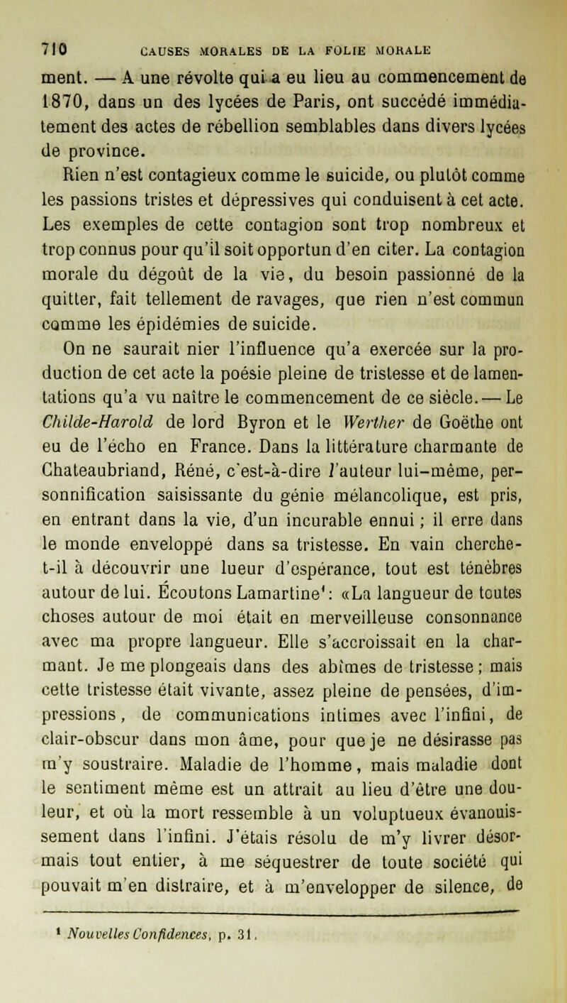 ment. — A une révolte qui a eu lieu au commencement de 1870, dans un des lycées de Paris, ont succédé immédia- tement des actes de rébellion semblables dans divers lycées de province. Rien n'est contagieux comme le suicide, ou plutôt comme les passions tristes et dépressives qui conduisent à cet acte. Les exemples de cette contagion sont trop nombreux et trop connus pour qu'il soit opportun d'en citer. La contagion morale du dégoût de la vie, du besoin passionné de la quitter, fait tellement de ravages, que rien n'est commun comme les épidémies de suicide. On ne saurait nier l'influence qu'a exercée sur la pro- duction de cet acte la poésie pleine de tristesse et de lamen- tations qu'a vu naître le commencement de ce siècle. — Le Childe-Harold de lord Byron et le Werther de Goethe ont eu de l'écho en France. Dans la littérature charmante de Chateaubriand, René, cest-à-dire J'auteur lui-même, per- sonnification saisissante du génie mélancolique, est pris, en entrant dans la vie, d'un incurable ennui ; il erre dans le monde enveloppé dans sa tristesse. En vain cherche- t-il à découvrir une lueur d'espérance, tout est ténèbres autour de lui. Ecoutons Lamartine1 : «La langueur de toutes choses autour de moi était en merveilleuse consonnance avec ma propre langueur. Elle s'accroissait en la char- mant. Je me plongeais dans des abîmes de tristesse; mais cette tristesse était vivante, assez pleine de pensées, d'im- pressions , de communications intimes avec l'infini, de clair-obscur dans mon âme, pour que je ne désirasse pas m'y soustraire. Maladie de l'homme, mais maladie dont le sentiment même est un attrait au lieu d'être une dou- leur, et où la mort ressemble à un voluptueux évanouis- sement dans l'infini. J'étais résolu de m'y livrer désor- mais tout entier, à me séquestrer de toute société qui pouvait m'en distraire, et à m'envelopper de silence, de 1 Nouvelles Confidences, p. 31.