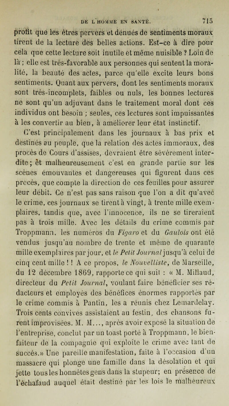 profit que les êtres pervers et dénués de sentiments moraux tirent de la lecture des belles actions. Est-ce à dire pour cela que celte lecture soit inutile et même nuisible ? Loin de là ; elle est très-favorable aux personnes qui sentent la mora- lité, la beauté des actes, parce qu'elle excite leurs bons sentiments. Quant aux pervers, dont les sentiments moraux sont très-incomplets, faibles ou nuls, les bonnes lectures ne sont qu'un adjuvant dans le traitement moral dont ces individus ont besoin ; seules, ces lectures sont impuissantes à les convertir au bien, à améliorer leur état instinctif. H'est principalement dans les journaux à bas prix et destinés au peuple, que la relation des actes immoraux, des procès de Cours d'assises, devraient être sévèrement inter- dite; et malheureusement c'est en grande partie sur les scènes émouvantes et dangereuses qui figurent dans ces procès, que compte la direction de ces feuilles pour assurer leur débit. Ce n'est pas sans raison que l'on a dit qu'avec le crime, ces journaux se tirent à vingt, à trente mille exem- plaires, tandis que, avec l'innocence, ils ne se tireraient pas à trois mille. Avec les détails du crime commis par Ti'oppmann. les numéros du Figaro et du Gaulois ont été vendus jusqu'au nombre de trente et même de quarante mille exemplaires par jour, et le Petit Journal jusqu'à celui de cinq cent mille ! ! A ce propos, le Nouvelliste, de Marseille, du 12 décembre 1869, rapporte ce qui suil : « M. Millaud, directeur du Petit Journal, voulant faire bénéficier ses ré- dacteurs et employés des bénéfices énormes rapportés par le crime commis à Pantin, les a réunis chez Lemardelay. Trois cents convives assistaient au festin, des chansons fu- rent improvisées. M. M..., après avoir exposé la situation de l'entreprise, conclut par un toast porté à Troppmann, le bien- faiteur de la compagnie qui exploite le crime avec tant de succès.» Une pareille manifestation, faite à l'occasion d'un massacre qui plonge une famille dans la désolation et qui jette tous les honnêtes gens dans la stupeur; en présence de l'échafaud auquel était destiné par les lois le malheureux