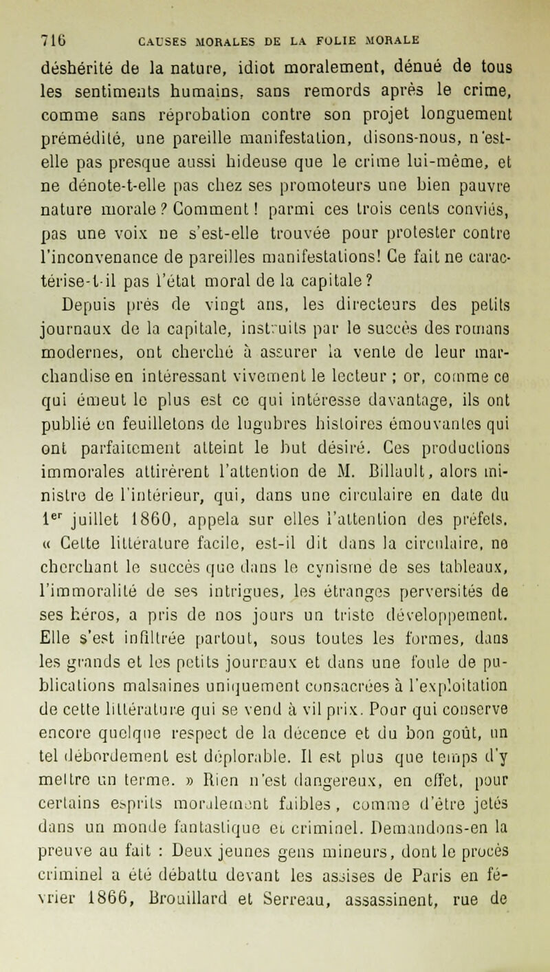 déshérité de la nature, idiot moralement, dénué de tous les sentiments humains, sans remords après le crime, comme sans réprobation contre son projet longuement prémédité, une pareille manifestation, disons-nous, n'est- elle pas presque aussi hideuse que le crime lui-même, et ne dénote-t-elle pas chez ses promoteurs une bien pauvre nature morale ? Gomment ! parmi ces trois cents conviés, pas une voix ne s'est-elle trouvée pour protester contre l'inconvenance de pareilles manifestations! Ce fait ne earac- térise-t-il pas l'état moral de la capitale? Depuis prés de vingt ans, les directeurs des petits journaux de la capitale, instruits par le succès des romans modernes, ont cherché à assurer la vente de leur mar- chandise en intéressant vivement le lecteur ; or, comme ce qui émeut le plus est ce qui intéresse davantage, ils ont publié en feuilletons de lugubres histoires émouvantes qui ont parfaitement atteint le but désiré. Ces productions immorales attirèrent l'attention de M. Billault, alors mi- nistre de l'intérieur, qui, dans une circulaire en date du 1er juillet 1860, appela sur elles l'attention des préfets. « Cette littérature facile, est-il dit dans la circulaire, no cherchant le succès que dans le cynisme de ses tableaux, l'immoralité de ses intrigues, les étranges perversités de ses héros, a pris de nos jours un triste développement. Elle s'est infiltrée partout, sous toutes les formes, dans les grands et les petits journaux et dans une foule de pu- blications malsaines uniquement consacrées à l'exploitation de cette littérature qui se vend à vil prix. Pour qui conserve encore quelque respect de la décence et du bon goût, un tel débordement est déplorable. Il est plus que temps d'y meltro un terme. » Rien n'est dangereux, en effet, pour certains esprits moralement faibles , comme d'être jetés dans un monde fantastique et criminel. Demandons-en la preuve au fait : Deux jeunes gens mineurs, dont le procès criminel a été débattu devant les asjises de Paris en fé- vrier 1866, Brouillard et Serreau, assassinent, rue de