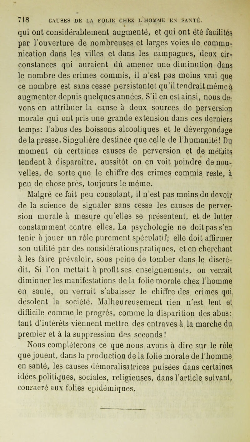 qui ont considérablement augmenté, et qui ont été facilités par l'ouverture de nombreuses et larges voies de commu- nication dans les villes et dans les campagnes, deux cir- constances qui auraient dû amener une diminution dans le nombre des crimes commis, il n'est pas moins vrai que ce nombre est sans cesse persistantel qu'il tendrait mémeà augmenter depuis quelques années. S'il en est ainsi, nous de- vons en attribuer la cause à deux sources de perversion morale qui ont pris une grande extension dans ces derniers temps: l'abus des boissons alcooliques et le dévergondage de la presse. Singulière destinée que celle de l'bumanilé! Du moment où certaines causes de perversion et de méfaits tendent à disparaître, aussitôt on en voit poindre de nou- velles, de sorte que le chiffre des crimes commis reste, à peu de chose près, toujours le même. Malgré ce fait peu consolant, il n'est pas moins du devoir de la science de signaler sans cesse les causes de perver- sion morale à mesure qu'elles se présentent, et de IuLler constamment contre elles. La psychologie ne doit pas s'en tenir à jouer un rôle purement spéculatif; elle doit affirmer son ulililé par des considérations pratiques, et en cherchant à les faire prévaloir, sous peine de tomber dans le discré- dit. Si l'on mettait à profit ses enseignements, on verrait diminuer les manifestations delà folie morale chez l'homme en santé, on verrait s'abaisser le chiffre des crimes qui désolent la société. Malheureusement rien n'est lent et difficile comme le progrès, comme la disparition des abus: tant d'intérêts viennent mettre des entraves à la marche du premier et à la suppression des seconds! Nous compléterons ce que nous avons à dire sur le rôle que jouent, dans la production de la folie morale de l'homme en santé, les causes démoralisatrices puisées dans certaines idées politiques, sociales, religieuses, dans l'article suivant, consacré aux folies épidémiques.