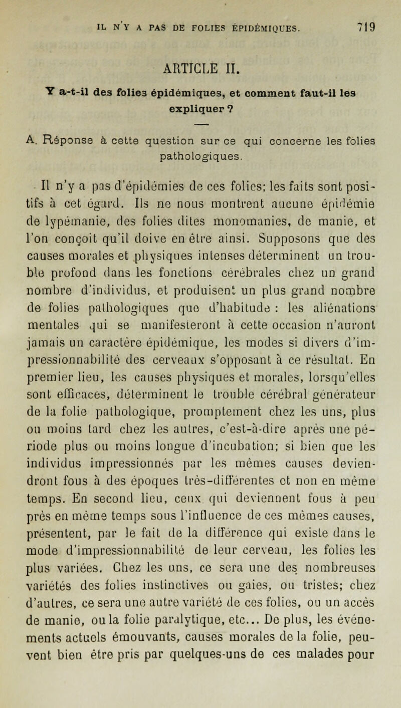 ARTICLE II. Y a-t-il des folies épidémiques, et comment faut-il les expliquer ? A. Réponse à cette question sur ce qui concerne les folies pathologiques. Il n'y a pas d'épidémies de ces folies: les faits sont posi- tifs à cet égard. Ils ne nous montrent aucune épidémie de lypémanie, des folies dites monomanies, de manie, et l'on conçoit qu'il doive en être ainsi. Supposons que des causes morales et physiques intenses déterminent un trou- ble profond dans les fonctions cérébrales chez un grand nombre d'individus, et produisent un plus grand nombre de folies pathologiques que d'habitude : les aliénations mentales qui se manifesteront à cette occasion n'auront jamais un caractère épidémique, les modes si divers d'im- pressionnabilité des cerveaux s'opposant à ce résultat. En premier lieu, les causes physiques et morales, lorsqu'elles sont efficaces, déterminent le trouble cérébral générateur de la folie pathologique, promptement chez les uns, plus on moins tard chez les autres, c'est-à-dire après une pé- riode plus ou moins longue d'incubation; si bien que les individus impressionnés par les mêmes causes devien- dront fous à des époques très-différentes et non en même temps. En second lieu, ceux qui deviennent fous à peu près en même temps sous l'influence de ces mêmes causes, présentent, par le fait de la différence qui existe dans le mode d'impressionnabilité de leur cerveau, les folios les plus variées. Chez les uns, ce sera une des nombreuses variétés des folies instinctives ou gaies, ou tristes; chez d'autres, ce sera une autre variété de ces folies, ou un accès de manie, ou la folie paralytique, etc.. De plus, les événe- ments actuels émouvants, causes morales de la folie, peu- vent bien être pris par quelques-uns de ces malades pour