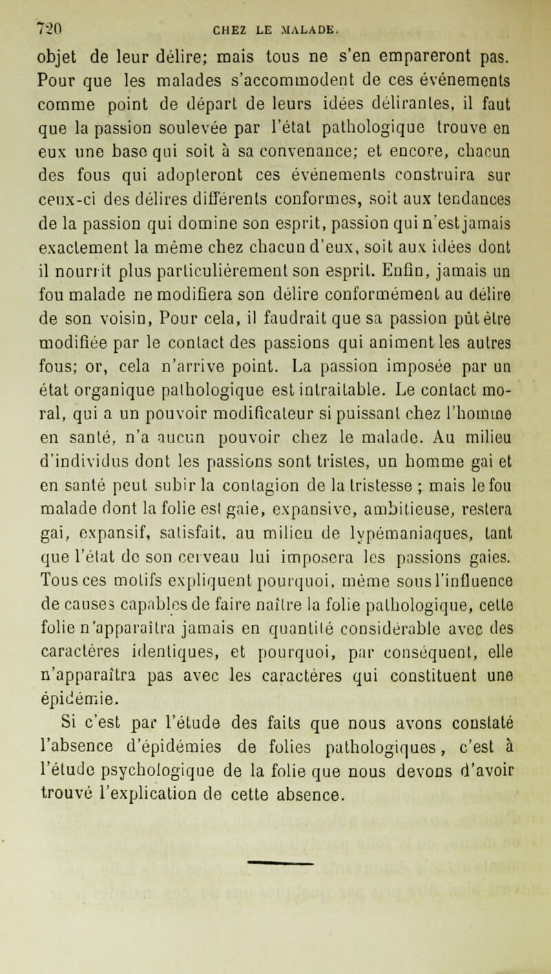 objet de leur délire; mais tous ne s'en empareront pas. Pour que les malades s'accommodent de ces événements comme point de départ de leurs idées délirantes, il faut que la passion soulevée par l'état pathologique trouve en eux une base qui soit à sa convenance; et encore, chacun des fous qui adopteront ces événements construira sur ceux-ci des délires différents conformes, soit aux tendances de la passion qui domine son esprit, passion qui n'est jamais exactement la même chez chacun d'eux, soit aux idées dont il nourrit plus particulièrement son esprit. Enfin, jamais un fou malade ne modifiera son délire conformément au délire de son voisin, Pour cela, il faudrait que sa passion pût être modifiée par le contact des passions qui animent les autres fous; or, cela n'arrive point. La passion imposée par un état organique palhologique est intraitable. Le contact mo- ral, qui a un pouvoir modificateur si puissant chez l'homme en santé, n'a aucun pouvoir chez le malade. Au milieu d'individus dont les passions sont tristes, un homme gai et en santé peut subir la contagion de la tristesse ; mais le fou malade dont la folie est gaie, expansive, ambitieuse, restera gai, expansif, satisfait, au milieu de lypémaniaques, tant que l'état de son cerveau lui imposera les passions gaies. Tous ces motifs expliquent pourquoi, même sous l'influence de causes capables de faire naître la folie palhologique, celle folie n'apparaîtra jamais en quantité considérable avec des caractères identiques, et pourquoi, par conséquent, elle n'apparaîtra pas avec les caractères qui constituent une épidémie. Si c'est par l'étude des faits que nous avons constaté l'absence d'épidémies de folies pathologiques, c'est à l'étude psychologique de la folie que nous devous d'avoir trouvé l'explication de cette absence.