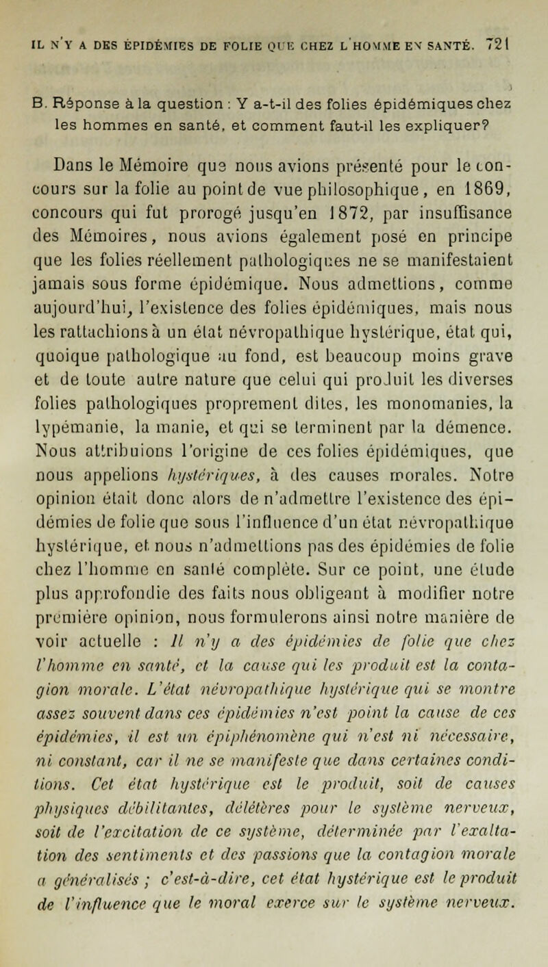 B. Réponse à la question : Y a-t-il des folies épidémiques chez les hommes en santé, et comment faut-il les expliquer? Dans le Mémoire qus nous avions présenté pour le con- cours sur la folie au point de vue philosophique , en 1869, concours qui fut prorogé jusqu'en 1872, par insuffisance des Mémoires, nous avions également posé en principe que les folies réellement pathologiques ne se manifestaient jamais sous forme épidémique. Nous admettions, comme aujourd'hui, l'existence des folies épidémiques, mais nous les rattachions à un état névropathique hystérique, état qui, quoique pathologique au fond, est beaucoup moins grave et de toute autre nature que celui qui produit les diverses folies pathologiques proprement dites, les monomanies, la lypémanie, la manie, et qci se terminent par la démence. Nous attribuions l'origine de ces folies épidémiques, que nous appelions hystériques, à des causes morales. Notre opinion était donc alors de n'admettre l'existence des épi- démies de folie que sous l'influence d'un état névropathique hystérique, et. nous n'admettions pas des épidémies de folie chez l'homme en sanlé complète. Sur ce point, une élude plus approfondie des faits nous obligeant à modifier notre première opinion, nous formulerons ainsi notre manière de voir actuelle : 11 n'y a des épidémies de folie que chez l'homme en santé, et la cause qui les produit est la conta- gion morale. L'état névropathique hystérique qui se montre assez souvent dans ces épidémies n'est point la cause de ces épidémies, il est un épiphènomène qui n'est ni nécessaire, ni constant, car il ne se manifeste que dans certaines condi- tions. Cet état hystérique est le produit, soit de causes physiques débilitantes, délétères pour le système nerveux, soit de l'excitation de ce système, déterminée par l'exalta- tion des sentiments et des passions que la contagion morale a généralisés ; c'est-à-dire, cet état hystérique est le produit de l'influence que le moral exerce sur le système nerveux.