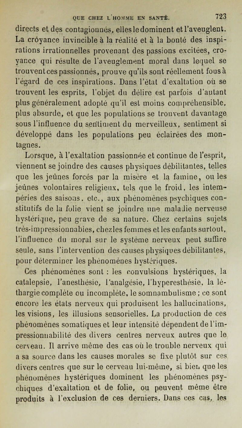 directs et des contagionnés, elles le dominent et l'aveuglent. La croyance invincible à la réalité et à la bonté des inspi- rations irrationnelles provenant des passions excitées, cro- yance qui résulte de l'aveuglement moral dans lequel se trouventces passionnés, prouve qu'ils sont réellement fous à l'égard de ces inspirations. Dans l'état d'exaltation où se trouvent les esprits, l'objet du délire est parfois d'autant plus généralement adopté qu'il est moins compréhensible, plus absurde, et que les populations se trouvent davantage sous l'influence du sentiment du merveilleux, sentiment si développé dans les populations peu éclairées des mon- tagnes. Lorsque, à l'exaltation passionnée et continue de l'esprit, viennent se joindre des causes physiques débilitantes, telles que les jeûnes forcés par la misère et la famine, ouïes jeûnes volontaires religieux, tels que le froid, les intem- péries des saisons, etc., aux phénomènes psychiques con- stitutifs de la folie vient se joindre une maladie nerveuse hystérique, peu grave de sa nature. Chez certains sujets très-impressionnabies, chezles femmes et les enfants surtout, l'influence du moral sur le système nerveux peut suffire seule, sans l'intervention des causes physiques débilitantes, pour déterminer les phénomènes hystériques. Ces phénomènes sont : les convulsions hystériques, la catalepsie, l'anesthésie, l'analgésie, l'hyperesthésie, la lé- thargie complète ou incomplète, le somnambulisme ; ce sont encore les états nerveux qui produisent les hallucinations, les visions, les illusions sensorielles. La production de ces phénomènes somatiques et leur intensité dépendent de l'im- pressionnabilité des divers centres nerveux autres que le cerveau. Il arrive même des cas où le trouble nerveux qui a sa source dans les causes morales se fixe plutôt sur ces divers centres que sur le cerveau lui-même, si bien que les phénomènes hystériques dominent les phénomènes psy- chiques d'exaltation et de folie, ou peuvent même être produits à l'exclusion de ces derniers. Dans ces cas, les