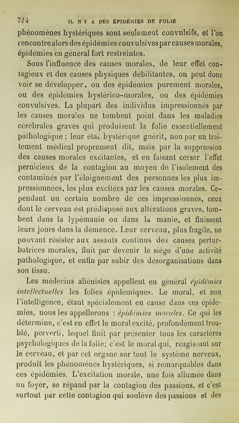 phénomènes hystériques sont seulement convulsifs, et l'on rencontre alors des épidémies convulsivesparcauses morales, épidémies en général fort restreintes. Sous l'influence des causes morales, de leur effet con- tagieux et des causes physiques débilitantes, on peut donc voir se développer, ou des épidémies purement morales, ou des épidémies hystérico-moralcs, ou des épidémies convulsives. La plupart des individus impressionnés par les causes morales ne tombent point dans les maladies cérébrales graves qui produisent la folie essentiellement pathologique : leur état hystérique guérit, non par un trai- tement médical proprement diL, mais par la suppression des causes morales excitantes, et en faisant cesser l'effet pernicieux de la contagion au moyen do l'isolement des contaminés par l'éloignement des personnes les plus im- pressionnées, les plus excitées par les causes morales. Ce- pendant un certain nombre de ces impressionnés, ceux dont le cerveau est prédisposé aux altérations graves, tom- bent dans la lypémanie ou dans la manie, et finissent leurs jours dans la démence. Leur cerveau, plus fragile, ne pouvant résister aux assauts continus des causes pertur- batrices morales, finit par devenir le siège d'une activité pathologique, et enfin par subir des désorganisations dans son tissu. Les médecins aliénistes appellent en général épidémies intellectuelles les folies épidémiques. Le moral, et non l'intelligence, étant spécialement en cause dans ces épidé- mies, nous les appellerons : épidémies morales. Ce qui les détermine, c'est en effet le moral excité, profondément trou- blé, perverti, lequel finit par présenter tous les caractères psychologiques de la folie; c'est le moral qui, réagissant sur le cerveau, et par cet organe sur tout le système nerveux, produit les phénomènes hystériques, si remarquables dans ces épidémies. L'excitation morale, une fois allumée dans un foyer, se répand par la contagion des passions, et c'est surtout par celle contagion qui soulève des passions et des