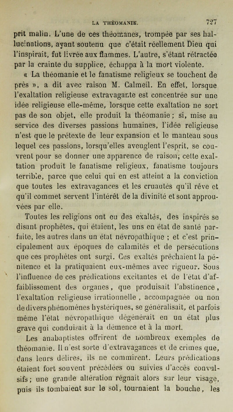 prit malin. L'une de ces théomanes, trompée par ses hal- lucinations, ayant soutenu que c'était réellement Dieu qui l'inspirait, fut livrée aux flammes. L'autre, s'étant rétractée par la crainte du supplice, échappa à la mort violente. « La théomanie et le fanatisme religieux se touchent de près », a dit avec raison M. Calmeil. En effet, lorsque l'exaltation religieuse extravagante est concentrée sur une idée religieuse elle-même, lorsque cette exaltation ne sort pas de son objet, elle produit la théomanie; si, mise au service des diverses passions humaines, l'idée religieuse n'est que le prétexte de leur expansion et le manteau sous lequel ces passions, lorsqu'elles aveuglent l'esprit, se cou- vrent pour se donner une apparence de raison, celte exal- tation produit le fanatisme religieux, fanatisme toujours terrible, parce que celui qui en est atteint a la conviction que toutes les extravagances et les cruautés qu'il rêve et qu'il commet servent l'intérêt delà divinité et sont approu- vées par elle. Toutes les religions ont eu des exaltés, des inspirés se disant prophètes, qui étaient, les uns en état de santé par- faite, les autres dans un étal névropalhiqne ; et c'est prin- cipalement aux époques de calamités et de persécutions que ces prophètes ont surgi. Ces exaltés prêchaient la pé- nilence et la pratiquaient eux-mêmes avec rigueur. Sous l'influence de ces prédications excitantes et de l'étal d'af- faiblissement des organes, que produisait l'abstinence, l'exaltation religieuse irrationnelle , accompagnée ou non de divers phénomènes hystériques, se généralisait, et parfois même l'état névropathique dégénérait en un élat plus grave qui conduisait à la démence et à la mort. Les anabaptistes offrirent de nombreux exemples de théomanie. Il n'est sorte d'extravagances et de crimes que, dans leurs délires, ils ne commirent. Leurs prédications étaient fort souvent précédées ou suivies d'accès convul- sifs; une grande allération régnait alors sur leur visage, puis ils tombaient sur le sol, tournaient la bouche, les