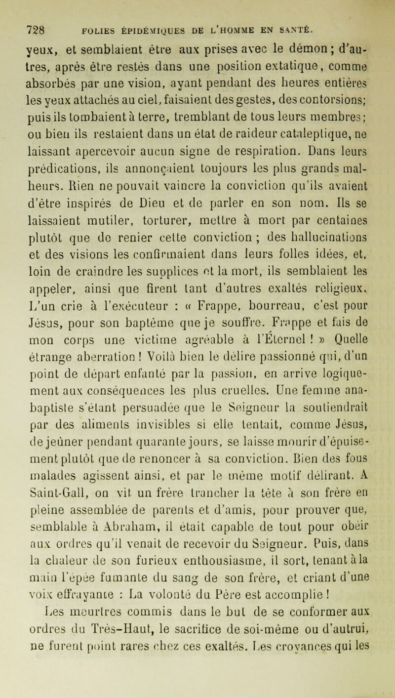 yeux, et semblaient être aux prises avec le démon ; d'au- tres, après être restés dans une position extatique, comme absorbés par une vision, ayant pendant des heures entières les yeux attachés au ciel, faisaient des gestes, des contorsions; puis ils tombaient à terre, tremblant de tous leurs membres ; ou bien ils restaient dans un état de raideur cataleptique, ne laissant apercevoir aucun signe de respiration. Dans leurs prédications, ils annonçaient toujours les plus grands mal- heurs. Rien ne pouvait vaincre la conviction qu'ils avaient d'être inspirés de Dieu et de parler en son nom. Ils se laissaient mutiler, torturer, mettre à mort par centaines plutôt que do renier celte conviction ; des hallucinations et des visions les confirmaient dans leurs folles idées, et, loin de craindre les supplices ot la mort, ils semblaient les appeler, ainsi que firent tant d'autres exaltés religieux. L'un crie à l'exécuteur : « Frappe, bourreau, c'est pour Jésus, pour son baptême que je souffre. Frappe et fais de mon corps une victime agréable à l'Eternel ! » Quelle étrange aberration ! Voilà bien le délire passionné qui, d'un point de départ enfanté par la passion, en arrive logique- ment aux conséquences les plus cruelles. Une femme ana- baptiste s'étant persuadée que le Seigneur la soutiendrait par des aliments invisibles si elle tentait, comme Jésus, déjeuner pendant quarante jours, se laisse mourir d'épuise- ment plutôt que de renoncer à sa conviction. Bien des fous malades agissent ainsi, et par le même motif délirant. A Saint-Gall, on vit un frère trancher la tête à son frère en pleine assemblée de parents et d'amis, pour prouver que, semblable à Abraham, il était capable de tout pour obéir aux ordres qu'il venait de recevoir du Seigneur. Puis, dans la chaleur de son furieux enthousiasme, il sort, tenant àla main l'épée fumante du sang de son frère, et criant d'une voix effrayante : La volonté du Père est accomplie ! Les meurtres commis dans le but de se conformer aux ordres du Très-Haut, le sacrifice de soi-même ou d'aulrui, ne furent point rares chez ces exaltés. Les croyances qui les