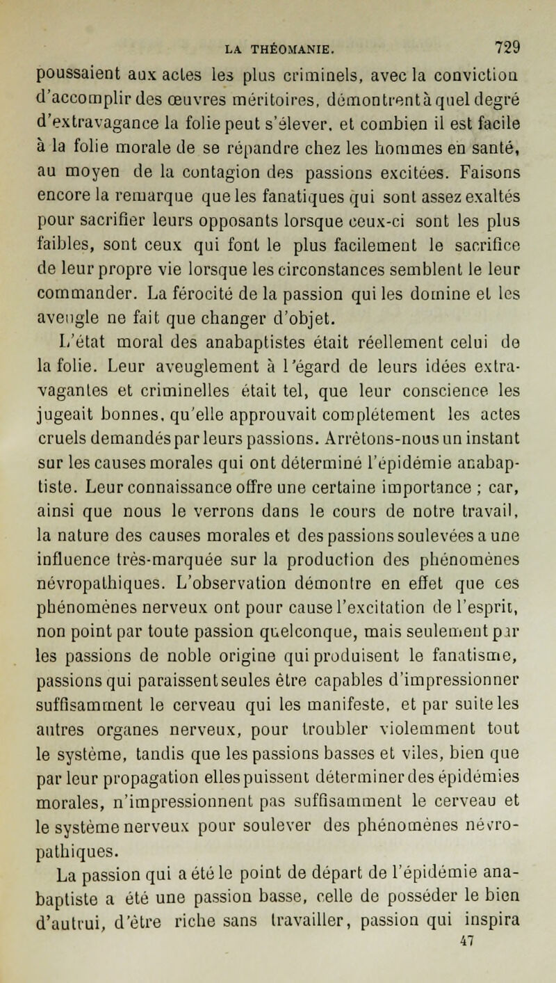 poussaient aux acles les plus criminels, avec la conviction d'accomplir des œuvres méritoires, démontrentàquel degré d'extravagance la folie peut s'élever, et combien il est facile à la folie morale de se répandre chez les hommes eh santé, au moyen de la contagion des passions excitées. Faisons encore la remarque que les fanatiques qui sont assez exaltés pour sacrifier leurs opposants lorsque ceux-ci sont les plus faibles, sont ceux qui font le plus facilement le sacrifice de leur propre vie lorsque les circonstances semblent le leur commander. La férocité de la passion qui les domine et les aveugle ne fait que changer d'objet. L'état moral des anabaptistes était réellement celui de la folie. Leur aveuglement à l'égard de leurs idées extra- vagantes et criminelles était tel, que leur conscience les jugeait bonnes, qu'elle approuvait complètement les actes cruels demandés par leurs passions. Arrêtons-nous un instant sur les causes morales qui ont déterminé l'épidémie anabap- tiste. Leur connaissance offre une certaine importance; car, ainsi que nous le verrons dans le cours de notre travail, la nature des causes morales et des passions soulevées a une influence très-marquée sur la production des phénomènes névropalhiques. L'observation démontre en effet que ces phénomènes nerveux ont pour cause l'excitation de l'esprit, non point par toute passion quelconque, mais seulement par les passions de noble origine qui produisent le fanatisme, passions qui paraissent seules être capables d'impressionner suffisamment le cerveau qui les manifeste, et par suite les autres organes nerveux, pour troubler violemment tout le système, tandis que les passions basses et viles, bien que par leur propagation elles puissent déterminer des épidémies morales, n'impressionnent pas suffisamment le cerveau et le système nerveux pour soulever des phénomènes név-ro- pathiques. La passion qui a été le point de départ de l'épidémie ana- baptiste a été une passion basse, celle de posséder le bien d'autrui, d'être riche sans travailler, passion qui inspira 47