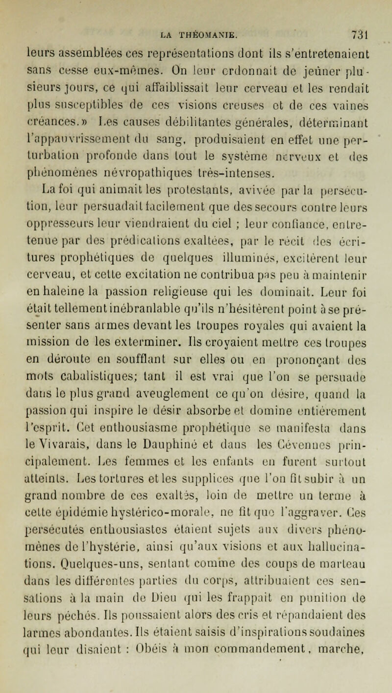 leurs assemblées ces représentations dont ils s'entretenaient sans cesse eux-mêmes. On leur ordonnait de jeûner plu- sieurs jours, ce qui affaiblissait leur cerveau et les rendait plus susceptibles de ces visions creuses et de ces vaines créances.» Les causes débilitantes générales, déterminant l'appauvrissement du sang, produisaient en effet une per- turbation profonde dans tout le système nerveux et des phénomènes névropathiques très-intenses. La foi qui animait les protestants, avivée parla persécu- tion, leur persuadait facilement que des secours contre leurs oppresseurs leur viendraient du ciel ; leur confiance, entre- tenue par des prédications exaltées, par le récit des écri- tures prophétiques de quelques illuminés, excitèrent leur cerveau, et celte excitation ne contribua pas peu à maintenir en haleine la passion religieuse qui les dominait. Leur foi était tellement inébranlable qu'ils n'hésitèrent point à se pré- senter sans armes devant les troupes royales qui avaient la mission de les exterminer. Ils croyaient mettre ces troupes en déroute en soufflant sur elles ou en prononçant des mots cabalistiques; tant il est vrai que l'on se persuade dans le plus grand aveuglement ce qu'on désire, quand la passion qui inspire le désir absorbe et domine entièrement l'esprit. Cet enthousiasme prophétique se manifesta dans le Vivarais, dans le Dauphiné et dans les Gévcnnes prin- cipalement. Les femmes et les enfants en furent surtout atteints. Les tortures et les supplices que l'on fit subir à un grand nombre de ces exaltés, loin de mettre un terme à cette épidémie hyslérico-morale, ne fit que l'aggraver. Ces persécutés enthousiastes étaient sujets aux divers phéno- mènes de l'hystérie, ainsi qu'aux visions et aux hallucina- tions. Quelques-uns, sentant comme des coups de marteau dans les différentes parties du corps, attribuaient ces sen- sations à la main de Dieu qui les frappait en punition de leurs péchés. Ils poussaient alors des cris et répandaient des larmes abondantes. Ils étaient saisis d'inspirations soudaines qui leur disaient : Obéis à mon commandement, marche.