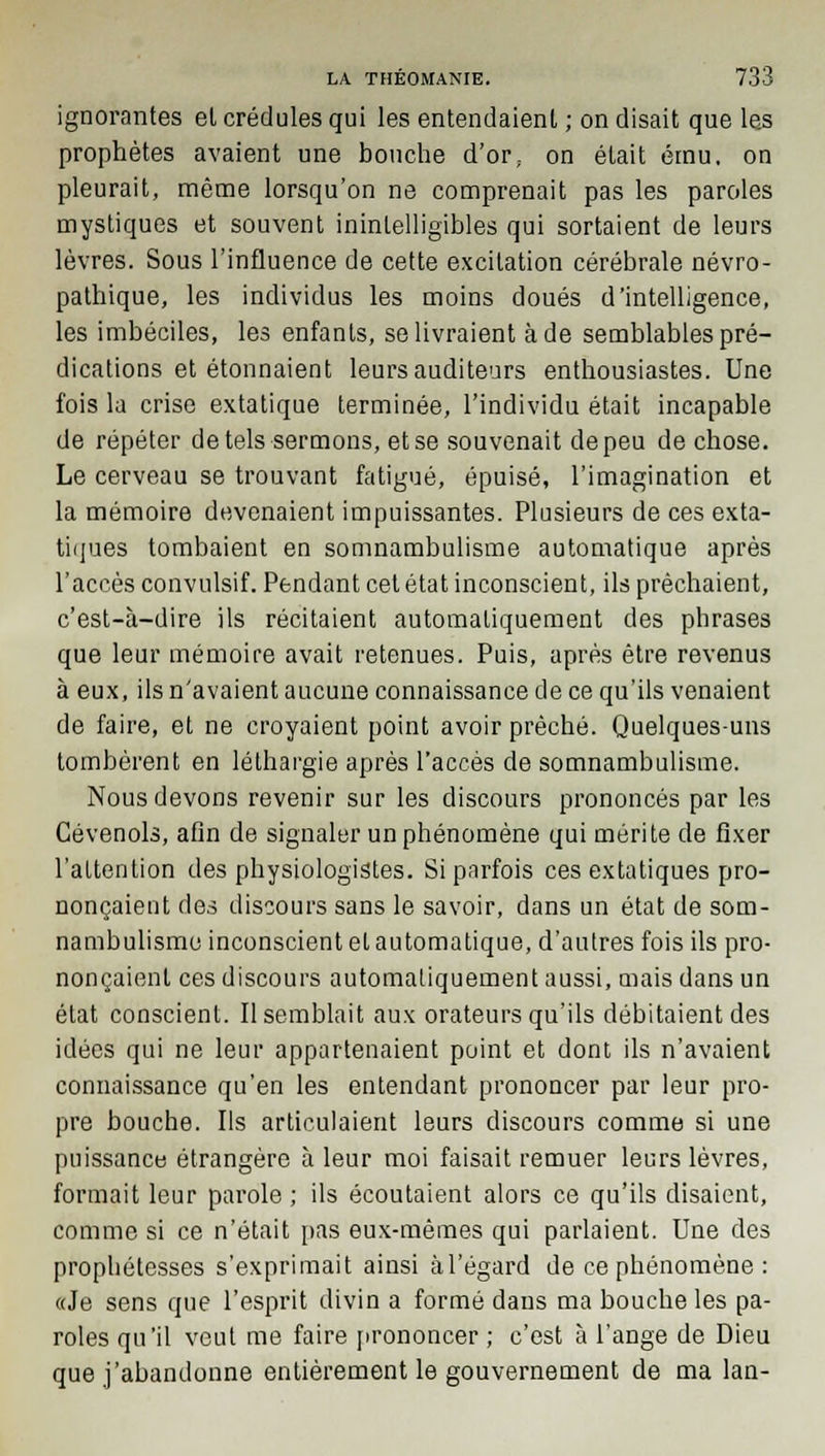 ignorantes el crédules qui les entendaient ; on disait que les prophètes avaient une bouche d'or; on était ému, on pleurait, même lorsqu'on ne comprenait pas les paroles mystiques et souvent inintelligibles qui sortaient de leurs lèvres. Sous l'influence de cette excitation cérébrale névro- pathique, les individus les moins doués d'intelligence, les imbéciles, les enfants, se livraient à de semblables pré- dications et étonnaient leurs auditeurs enthousiastes. Une fois la crise extatique terminée, l'individu était incapable de répéter de tels sermons, et se souvenait de peu de chose. Le cerveau se trouvant fatigué, épuisé, l'imagination et la mémoire devenaient impuissantes. Plusieurs de ces exta- tiques tombaient en somnambulisme automatique après l'accès convulsif. Pendant cet état inconscient, ils prêchaient, c'est-à-dire ils récitaient automatiquement des phrases que leur mémoire avait retenues. Puis, après être revenus à eux, ils n'avaient aucune connaissance de ce qu'ils venaient de faire, et ne croyaient point avoir prêché. Quelques-uns tombèrent en léthargie après l'accès de somnambulisme. Nous devons revenir sur les discours prononcés par les Cévenols, afin de signaler un phénomène qui mérite de fixer l'attention des physiologistes. Si parfois ces extatiques pro- nonçaient des discours sans le savoir, dans un état de som- nambulisme inconscient et automatique, d'autres fois ils pro- nonçaient ces discours automatiquement aussi, mais dans un état conscient. Il semblait aux orateurs qu'ils débitaient des idées qui ne leur appartenaient point et dont ils n'avaient connaissance qu'en les entendant prononcer par leur pro- pre bouche. Ils articulaient leurs discours comme si une puissance étrangère à leur moi faisait remuer leurs lèvres, formait leur parole ; ils écoutaient alors ce qu'ils disaient, comme si ce n'était pas eux-mêmes qui parlaient. Une des prophétesses s'exprimait ainsi àl'égard de ce phénomène : «Je sens que l'esprit divin a formé dans ma bouche les pa- roles qu'il veut me faire prononcer ; c'est à l'ange de Dieu que j'abandonne entièrement le gouvernement de ma lan-