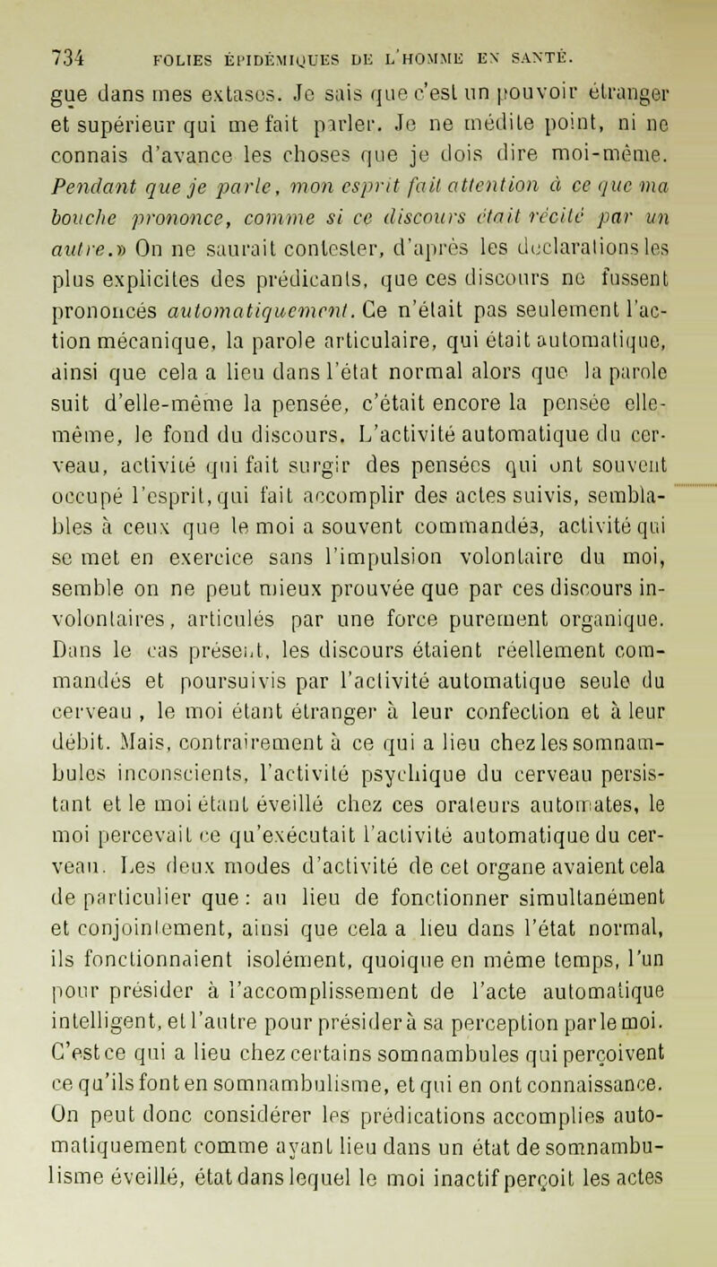 gue dans mes extasos. Je sais que c'est un pouvoir étranger et supérieur qui méfait parler,, Je ne médite point, ni ne connais d'avance les choses que je dois dire moi-même. Pendant que je parle, mon esprit fait attention à ce que ma bouche prononce, comme si ce discours était récite par un autre.)) On ne saurait contester, d'après les déclarations les plus explicites des prédisants, que ces discours ne fussent prononcés automatiquement. Ce n'était pas seulement l'ac- tion mécanique, la parole articulaire, qui était automatique, ainsi que cela a lieu dans l'état normal alors que la parole suit d'elle-même la pensée, c'était encore la pensée elle- même, le fond du discours. L'activité automatique du cer- veau, activité qui fait surgir des pensées qui ont souvent occupé l'esprit, qui fait accomplir des actes suivis, sembla- bles à ceux que le moi a souvent commandés, activité qui se met en exercice sans l'impulsion volontaire du moi, semble on ne peut mieux prouvée que par ces discours in- volontaires, articulés par une force purement organique. Dans le cas présent, les discours étaient réellement com- mandés et poursuivis par l'activité automatique seule du cerveau , le moi étant étranger à leur confection et à leur débit. Mais, contrairement à ce qui a lieu chez les somnam- bules inconscients, l'activité psychique du cerveau persis- tant et le moi étant éveillé chez ces orateurs automates, le moi percevait ce qu'exécutait l'activité automatique du cer- veau. Les deux modes d'activité de cet organe avaient cela de particulier que: au lieu de fonctionner simultanément et conjointement, ainsi que cela a heu dans l'état normal, ils fonctionnaient isolément, quoique en même temps, l'un pour présider à l'accomplissement de l'acte automatique intelligent, et l'antre pour présidera sa perception parlemoi. C'est ce qui a lieu chez certains somnambules qui perçoivent ce qu'ils font en somnambulisme, et qui en ont connaissance. On peut donc considérer les prédications accomplies auto- matiquement comme ayant lieu dans un état de somnambu- lisme éveillé, état dans lequel le moi inactif perçoit les actes