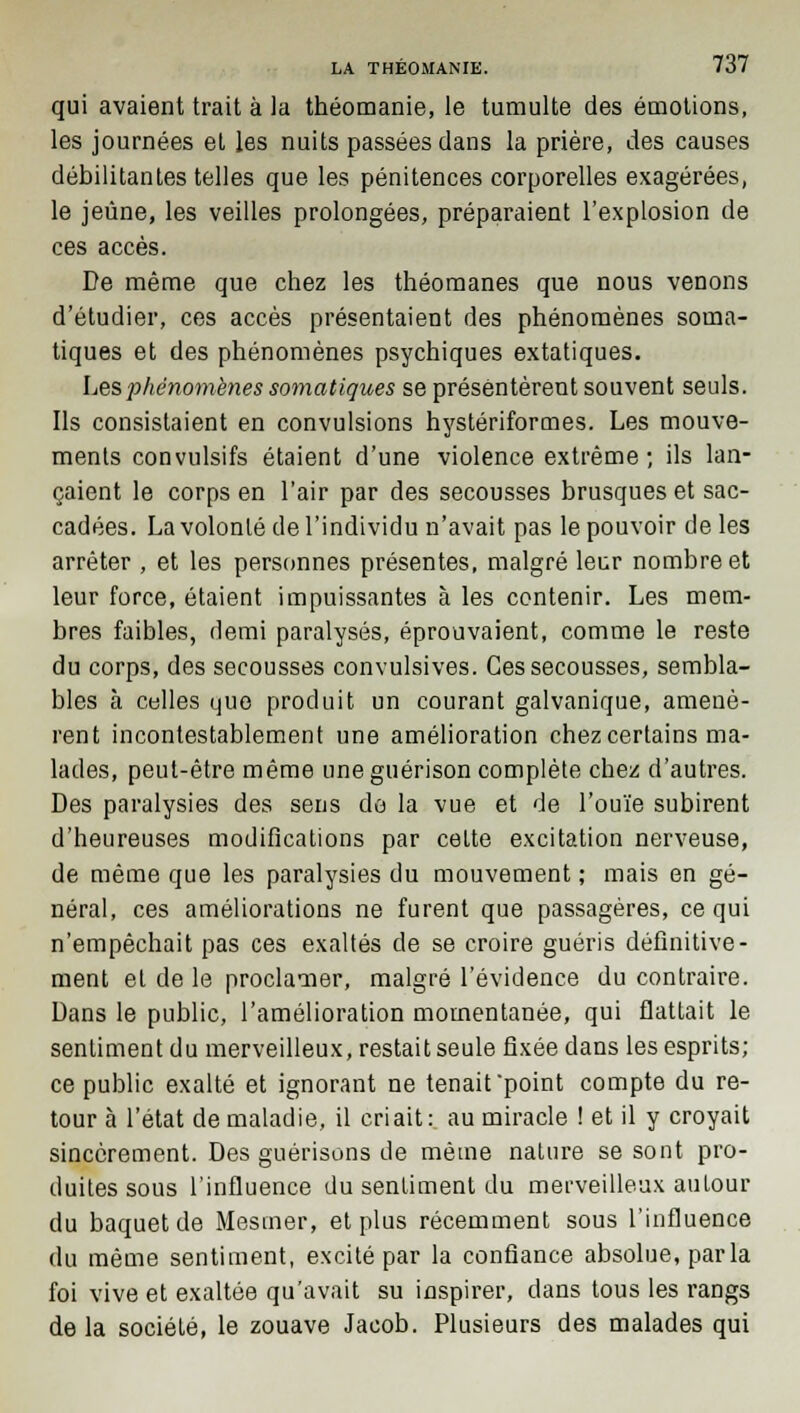 qui avaient trait à la théomanie, le tumulte des émotions, les journées et les nuits passées dans la prière, des causes débilitantes telles que les pénitences corporelles exagérées, le jeûne, les veilles prolongées, préparaient l'explosion de ces accès. De même que chez les théomanes que nous venons d'étudier, ces accès présentaient des phénomènes soma- tiques et des phénomènes psychiques extatiques. Les phénomènes somatiques se présentèrent souvent seuls. Ils consistaient en convulsions hystériformes. Les mouve- ments convulsifs étaient d'une violence extrême; ils lan- çaient le corps en l'air par des secousses brusques et sac- cadées. La volonté de l'individu n'avait pas le pouvoir de les arrêter , et les personnes présentes, malgré leur nombre et leur force, étaient impuissantes à les contenir. Les mem- bres faibles, demi paralysés, éprouvaient, comme le reste du corps, des secousses convulsives. Ces secousses, sembla- bles à celles que produit un courant galvanique, amenè- rent incontestablement une amélioration chez certains ma- lades, peut-être même uneguérison complète chez d'autres. Des paralysies des sens do la vue et de l'ouïe subirent d'heureuses modifications par cette excitation nerveuse, de même que les paralysies du mouvement ; mais en gé- néral, ces améliorations ne furent que passagères, ce qui n'empêchait pas ces exaltés de se croire guéris définitive- ment et de le proclamer, malgré l'évidence du contraire. Dans le public, l'amélioration momentanée, qui flattait le sentiment du merveilleux, restait seule fixée dans les esprits; ce public exalté et ignorant ne tenait point compte du re- tour à l'état de maladie, il criait: au miracle ! et il y croyait sincèrement. Des guérisons de même nature se sont pro- duites sous l'influence du sentiment du merveilleux autour du baquet de Mesmer, et plus récemment sous l'influence du même sentiment, excité par la confiance absolue, parla foi vive et exaltée qu'avait su inspirer, dans tous les rangs de la société, le zouave Jacob. Plusieurs des malades qui