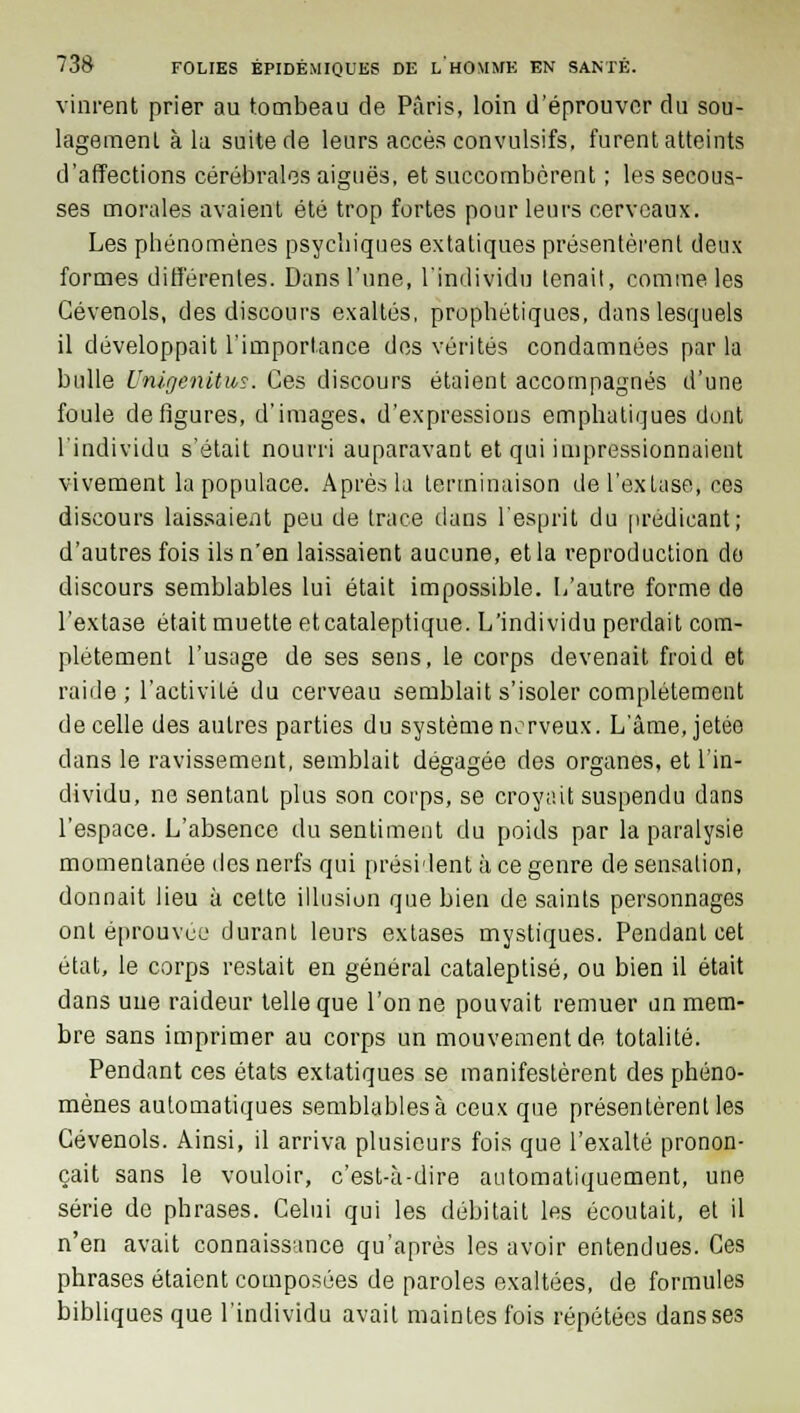 vinrent prier au tombeau de Paris, loin d'éprouver du sou- lagement à la suite de leurs accès convulsifs, furent atteints d'affections cérébrales aiguës, et succombèrent ; les secous- ses morales avaient été trop fortes pour leurs cerveaux. Les phénomènes psychiques extatiques présentèrent deux formes différentes. Dans l'une, l'individu tenait, comme les Cévenols, des discours exaltés, prophétiques, dans lesquels il développait l'importance des vérités condamnées par la bulle i'nigenitus. Ces discours étaient accompagnés d'une foule défigures, d'images, d'expressions emphatiques dont l'individu s'était nourri auparavant et qui impressionnaient vivement la populace. Après la terminaison de l'extase, ces discours laissaient peu de trace dans l'esprit du prédicant; d'autres fois ils n'en laissaient aucune, et la reproduction do discours semblables lui était impossible. L'autre forme de l'extase était muette etcataleptique. L'individu perdait com- plètement l'usage de ses sens, le corps devenait froid et raide ; l'activité du cerveau semblait s'isoler complètement de celle des autres parties du système nerveux. L'âme, jetée dans le ravissement, semblait dégagée des organes, et l'in- dividu, ne sentant plus son corps, se croyait suspendu dans l'espace. L'absence du sentiment du poids par la paralysie momentanée des nerfs qui président à ce genre de sensation, donnait lieu à cette illusion que bien de saints personnages ont éprouvée durant leurs extases mystiques. Pendant cet état, le corps restait en général cataleptisé, ou bien il était dans une raideur telle que l'on ne pouvait remuer un mem- bre sans imprimer au corps un mouvement de totalité. Pendant ces états extatiques se manifestèrent des phéno- mènes automatiques semblablesà ceux que présentèrent les Cévenols. Ainsi, il arriva plusieurs fois que l'exalté pronon- çait sans le vouloir, c'est-à-dire automatiquement, une série de phrases. Celui qui les débitait les écoutait, et il n'en avait connaissance qu'après les avoir entendues. Ces phrases étaient composées de paroles exaltées, de formules bibliques que l'individu avait maintes fois répétées dans ses