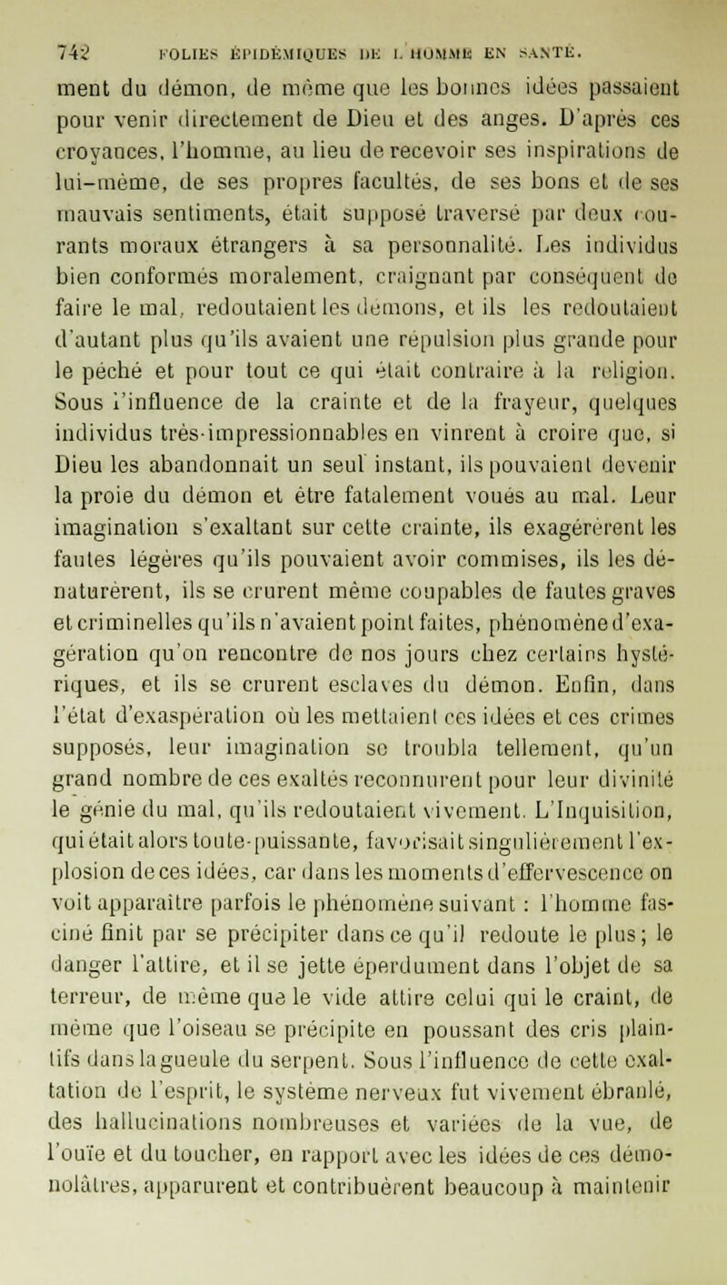 ment du démon, de môme que les bonnes idées passaient pour venir directement de Dieu et des anges. D'après ces croyances, l'homme, au lieu de recevoir ses inspirations de lui-même, de ses propres facultés, de ses bons et de ses mauvais sentiments, était supposé traversé par doux cou* rants moraux étrangers à sa personnalité. Les individus bien conformés moralement, craignant par conséquent do faire le mal, redoutaient les démons, et ils les redoutaient d'autant plus qu'ils avaient une répulsion plus grande pour le péché et pour tout ce qui était contraire à la religion. Sous l'influence de la crainte et de la frayeur, quelques individus très-impressionnables en vinrent à croire que, si Dieu les abandonnait un seul instant, ils pouvaient devenir la proie du démon et être fatalement voués au mal. Leur imagination s'exaltant sur cette crainte, ils exagérèrent les fautes légères qu'ils pouvaient avoir commises, ils les dé- naturèrent, ils se crurent même coupables de fautes graves et criminelles qu'ils n'avaient point faites, phénomène d'exa- gération qu'on rencontre de nos jours chez certains hysté- riques, et ils se crurent esclaves du démon. Enfin, dans l'état d'exaspération où les mettaient ces idées et ces crimes supposés, leur imagination se troubla tellement, qu'un grand nombre de ces exaltés reconnurent pour leur divinité le génie du mal, qu'ils redoutaient vivement, L'Inquisition, qui était alors toute-puissante, favorisait singulièrement l'ex- plosion de ces idées, car dans les moments d'effervescence on voit apparaître parfois le phénomène suivant : l'homme fas- ciné finit par se précipiter dans ce qu'il redoute le plus; le danger l'attire, et il se jette éperdument dans l'objet de sa terreur, de même que le vide attire celui qui le craint, de même que l'oiseau se précipite en poussant des cris plain- tifs danslagueule du serpent. Sous l'influence de cette exal- tation de l'esprit, le système nerveux fut vivement ébranlé, des hallucinations nombreuses et variées de la vue, de l'ouïe et du toucher, en rapport avec les idées de ces démo- nolàlres, apparurent et contribuèrent beaucoup à maintenir