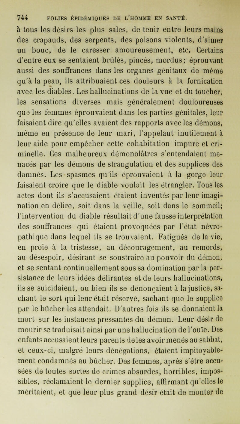 à tous les désirs les plus sales, de tenir entre leurs mains des crapauds, des serpents, des poisons violents, d'aimer un bouc, de le caresser amoureusement, etc. Certains d'entre eux se sentaient brûlés, pinces, mordus; éprouvant aussi des souffrances dans les organes génitaux de même qu'à la peau, ils attribuaient ces douleurs à la fornication avec les diables. Les hallucinations de la vue et du toucher, les sensations diverses mais généralement douloureuses quo les femmes éprouvaient dans les parties génitales, leur faisaient dire qu'elles avaient des rapports avec les démons, même en présence de leur mari, l'appelant inutilement à leur aide pour empêcher cette cohabitation impure et cri- minelle. Ces malheureux démonolâtres s'entendaient me- nacés par les démons de strangulation et des supplices des damnés. Les spasmes qu'ils éprouvaient à la gorge leur faisaient croire que le diable voulait les étrangler. Tous les actes dont ils s'accusaient étaient inventés par leur imagi- nation en délire, soit dans la veille, soit dans le sommeil; l'intervention du diable résultait d'une fausse interprétation des souffrances qui étaient provoquées par l'état névro- pathique dans lequel ils se trouvaient. Fatigués de la vie, en proie à la tristesse, au découragement, au remords, au désespoir, désirant se soustraire au pouvoir du démon, et se sentant continuellement sous sa domination par la per- sistance de leurs idées délirantes et de leurs hallucinations, ils se suicidaient, ou bien ils se dénonçaient à la justice, sa- chant le sort qui leur était réservé, sachant que le supplice par le bûcher les attendait. D'autres fois ils se donnaient la mort sur les instances pressantes du démon. Leur désir de mourir sa traduisait ainsi par une hallucination de l'ouïe. Des enfants accusaient leurs parents de les avoir menés au sabbat, et ceux-ci, malgré leurs dénégations, étaient impitoyahle- ment condamnes au bûcher. Des femmes, après s'être accu- sées de toutes sortes de crimes absurdes, horribles, impos- sibles, réclamaient le dernier supplice, affirmant qu'elles le méritaient, et que leur plus grand désir était de monter de