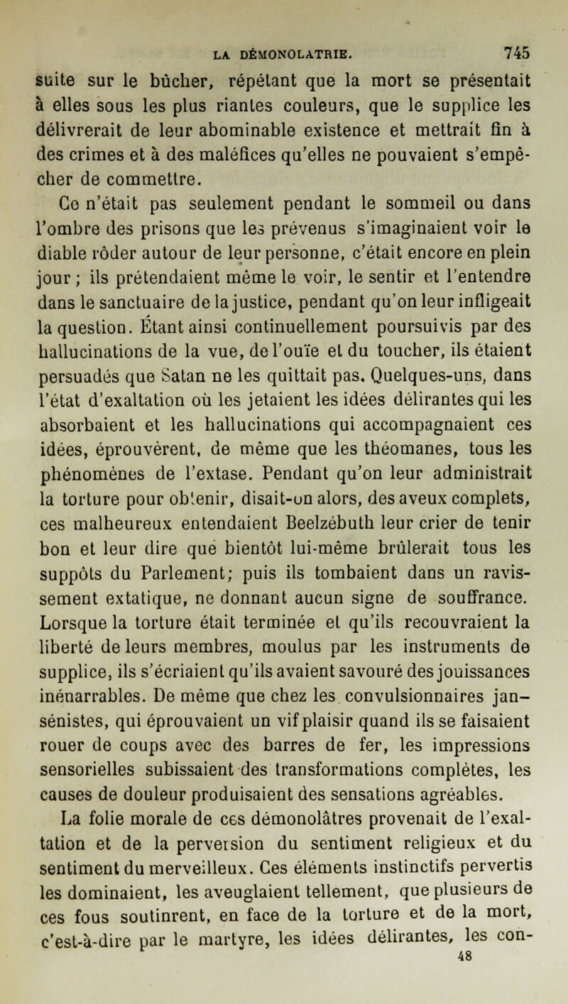 suite sur le bûcher, répétant que la mort se présentait à elles sous les plus riantes couleurs, que le supplice les délivrerait de leur abominable existence et mettrait fin à des crimes et à des maléfices qu'elles ne pouvaient s'empê- cher de commettre. Co n'était pas seulement pendant le sommeil ou dans l'ombre des prisons que les prévenus s'imaginaient voir le diable rôder autour de leur personne, c'était encore en plein jour ; ils prétendaient même le voir, le sentir et l'entendre dans le sanctuaire de la justice, pendant qu'on leur infligeait la question. Étant ainsi continuellement poursuivis par des hallucinations de la vue, de l'ouïe et du toucher, ils étaient persuadés que Satan ne les quittait pas. Quelques-uns, dans l'état d'exaltation où les jetaient les idées délirantes qui les absorbaient et les hallucinations qui accompagnaient ces idées, éprouvèrent, de même que les théomanes, tous les phénomènes de l'extase. Pendant qu'on leur administrait la torture pour ob'enir, disait-on alors, des aveux complets, ces malheureux entendaient Beelzébuth leur crier de tenir bon et leur dire que bientôt lui-même brûlerait tous les suppôts du Parlement; puis ils tombaient dans un ravis- sement extatique, ne donnant aucun signe de souffrance. Lorsque la torture était terminée et qu'ils recouvraient la liberté de leurs membres, moulus par les instruments de supplice, ils s'écriaient qu'ils avaient savouré des jouissances inénarrables. De même que chez les convulsionnaires jan- sénistes, qui éprouvaient un vif plaisir quand ils se faisaient rouer de coups avec des barres de fer, les impressions sensorielles subissaient des transformations complètes, les causes de douleur produisaient des sensations agréables. La folie morale de ces démonolâtres provenait de l'exal- tation et de la perversion du sentiment religieux et du sentiment du merveilleux. Ces éléments instinctifs pervertis les dominaient, les aveuglaient tellement, que plusieurs de ces fous soutinrent, en face de la torture et de la mort, c'est-à-dire par le martyre, les idées délirantes, les con-