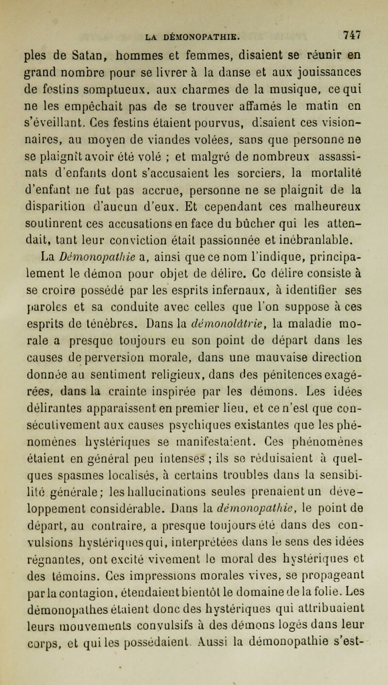 pies de Satan, hommes et femmes, disaient se réunir en grand nombre pour se livrer à la danse et aux jouissances de festins somptueux, aux charmes de la musique, ce qui ne les empêchait pas de se trouver affamés le matin en s'éveillant. Ces festins étaient pourvus, disaient ces vision- naires, au moyen de viandes volées, sans que personne ne se plaignît avoir été volé ; et malgré de nombreux assassi- nats d'enfants dont s'accusaient les sorciers, la mortalité d'enfant ne fut pas accrue, personne ne se plaignit de la disparition d'aucun d'eux. Et cependant ces malheureux soutinrent ces accusations en face du bûcher qui les atten- dait, tant leur conviction était passionnée et inébranlable. La Démonopathie a, ainsi que ce nom l'indique, principa- lement le démon pour objet de délire. Go délire consiste à se croire possédé par les esprits infernaux, à identiGer ses paroles et sa conduite avec celles que l'on suppose à ces esprits de ténèbres. Dans la dcmonokUric, la maladie mo- rale a presque toujours eu son point de départ dans les causes de perversion morale, dans une mauvaise direction donnée au sentiment religieux, dans des pénitences exagé- rées, dans la crainte inspirée par les démons. Les idées délirantes apparaissent en premier lieu, et ce n'est que con- sécutivement aux causes psychiques existantes que les phé- nomènes hystériques se manifestaient. Ces phénomènes étaient en général peu intenses ; ils se réduisaient à quel- ques spasmes localisés, à certains troubles dans la sensibi- lité générale; les hallucinations seules prenaient un déve- loppement considérable. Dans la démonopathie, le point de départ, au contraire, a presque toujours été dans des con- vulsions hystériques qui, interprétées dans le sens des idées régnantes, ont excité vivement le moral des hystériques et des témoins. Ces impressions morales vives, se propageant parla contagion, éteudaieutbientôtle domaine de la folie. Les démonopalhes étaient donc des hystériques qui attribuaient leurs mouvemenLs convulsifs à des démons logés dans leur corps, et qui les possédaient Aussi la démonopathie s'est-