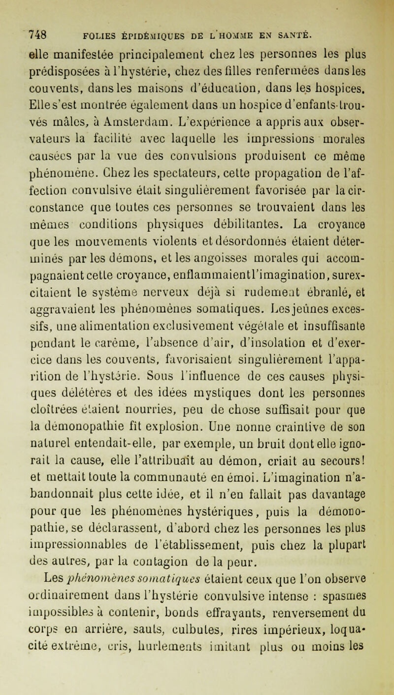 elle manifestée principalement chez les personnes les plus prédisposées à l'hystérie, chez des filles renfermées dans les couvents, dans les maisons d'éducation, dans les hospices. Elle s'est montrée également dans un hospice d'enfants-trou- vés mâles, à Amsterdam. L'expérience a appris aux obser- vateurs la facilite avec laquelle les impressions morales causées par la vue des convulsions produisent ce même phénomène. Chez les spectateurs, cette propagation de l'af- fection convulsive était singulièrement favorisée par la cir- constance que toutes ces personnes se trouvaient dans les mêmes conditions physiques débilitantes. La croyance que les mouvements violents et désordonnés étaient déter- minés par les démons, et les angoisses morales qui accom- pagnaient cette croyance, enflammaientl'imagination, surex- citaient le système nerveux déjà si rudement ébranlé, et aggravaient les phénomènes somaliques. Les jeûnes exces- sifs, une alimentation exclusivement végétale et insuffisante pendant le carême, l'absence d'air, d'insolation et d'exer- cice dans les couvents, favorisaient singulièrement l'appa- rition de l'hystérie. Sous l'influence de ces causes physi- ques délétères et des idées mystiques dont les personnes cloîtrées étaient nourries, peu de chose suffisait pour que la démonopathie fit explosion. Une nonne craintive de son naturel entendait-elle, par exemple, un bruit dont elle igno- rait la cause, elle l'attribuait au démon, criait au secours! et mettait toute la communauté en émoi. L'imagination n'a- bandonnait plus cette idée, et il n'en fallait pas davantage pour que les phénomènes hystériques, puis la démono- pathie, se déclarassent, d'abord chez les personnes les plus impressionnables de l'établissement, puis chez la plupart des autres, par la contagion de la peur. Les phénomènessomatigues étaient ceux que l'on observe ordinairement dans l'hystérie convulsive intense : spasmes impossibles à contenir, bonds effrayants, renversement du corps en arrière, sauts, culbutes, rires impérieux, loqua- cité extrême, cris, hurlements imitant plus ou moins les