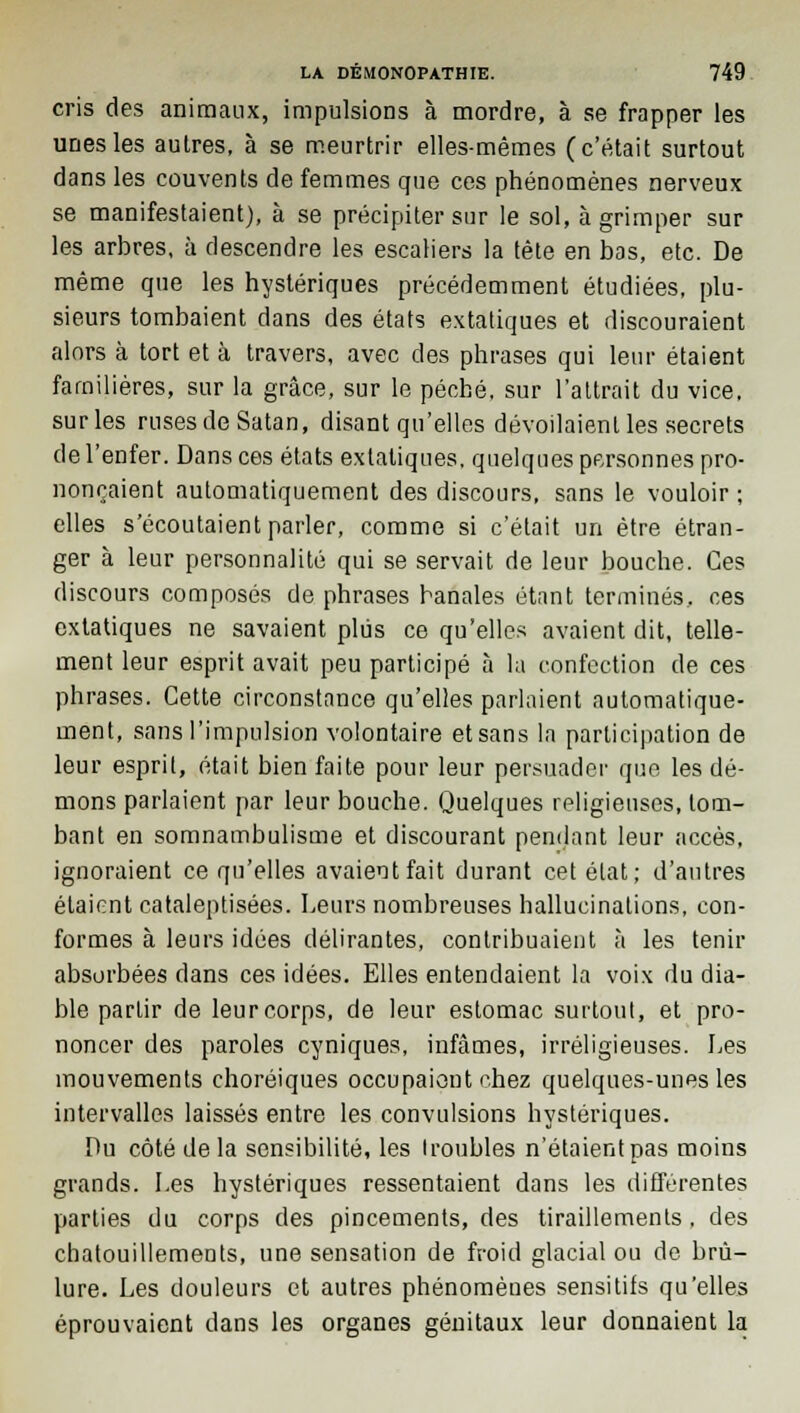 cris des animaux, impulsions à mordre, à se frapper les unes les aulres, à se meurtrir elles-mêmes (c'était surtout dans les couvents de femmes que ces phénomènes nerveux se manifestaient), à se précipiter sur le sol, à grimper sur les arbres, à descendre les escaliers la tête en bas, etc. De même que les hystériques précédemment étudiées, plu- sieurs tombaient dans des états extatiques et discouraient alors à tort et à travers, avec des phrases qui leur étaient familières, sur la grâce, sur le péché, sur l'attrait du vice, sur les ruses de Satan, disant qu'elles dévoilaient les secrets de l'enfer. Dans ces états extatiques, quelques personnes pro- nonçaient automatiquement des discours, sans le vouloir ; elles s'écoutaient parler, comme si c'était un être étran- ger à leur personnalité qui se servait de leur bouche. Ces discours composés de phrases banales étant terminés, ces extatiques ne savaient plus ce qu'elles avaient dit, telle- ment leur esprit avait peu participé à la confection de ces phrases. Cette circonstance qu'elles parlaient automatique- ment, sans l'impulsion volontaire et sans la participation de leur esprit, était bien faite pour leur persuader que les dé- mons parlaient par leur bouche. Quelques religieuses, tom- bant en somnambulisme et discourant pendant leur accès, ignoraient ce qu'elles avaient fait durant cet état; d'autres étaient cataleptisées. Leurs nombreuses hallucinations, con- formes à leurs idées délirantes, contribuaient à les tenir absorbées dans ces idées. Elles entendaient la voix du dia- ble partir de leurcorps, de leur estomac surtout, et pro- noncer des paroles cyniques, infâmes, irréligieuses. Les mouvements choréiques occupaient chez quelques-unes les intervalles laissés entre les convulsions hystériques. Du côté de la sensibilité, les I roubles n'étaient pas moins grands. Les hystériques ressentaient dans les différentes parties du corps des pincements, des tiraillements . des chatouillements, une sensation de froid glacial ou de brû- lure. Les douleurs et autres phénomèues sensitifs qu'elles éprouvaient dans les organes génitaux leur donnaient la