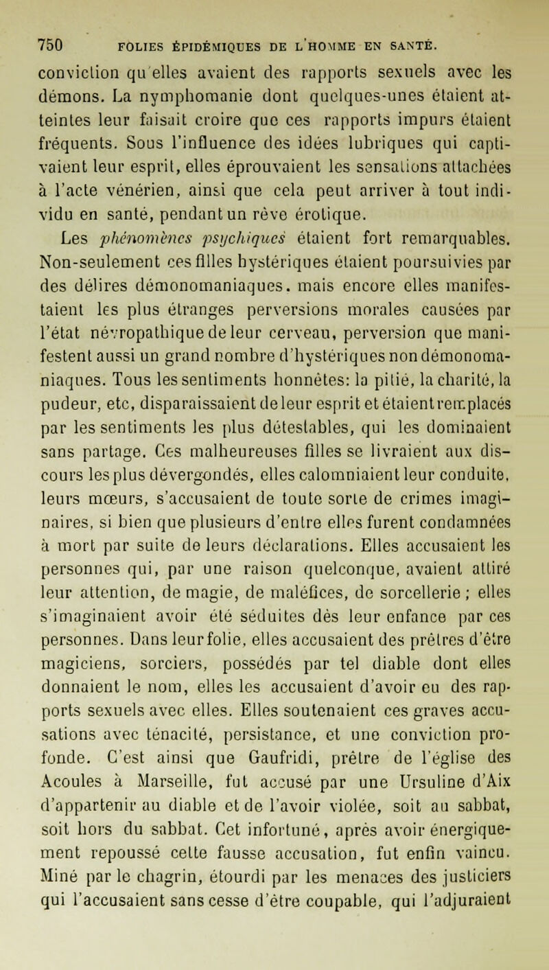 conviction qu'elles avaient des rapports sexuels avec les démons. La nymphomanie dont quelques-unes étaient at- teintes leur faisait croire que ces rapports impurs étaient fréquents. Sous l'influence des idées lubriques qui capti- vaient leur esprit, elles éprouvaient les sensations attachées à l'acte vénérien, ainsi que cela peut arriver à tout indi- vidu en santé, pendant un rêve erotique. Les phénomènes psychiques étaient fort remarquables. Non-seulement ces filles hystériques étaient poursuivies par des délires démonoinaniaques. mais encore elles manifes- taient les plus étranges perversions morales causées par l'état névropathiquedeleur cerveau, perversion que mani- festent aussi un grand nombre d'hystériques non démonoma- niaques. Tous les sentiments honnêtes: la pitié, la charité, la pudeur, etc, disparaissaient deleur esprit et étaientremplacés par les sentiments les plus détestables, qui les dominaient sans partage. Ces malheureuses filles se livraient aux dis- cours les plus dévergondés, elles calomniaient leur conduite, leurs mœurs, s'accusaient de toute sorte de crimes imagi- naires, si bien que plusieurs d'entre elles furent condamnées à mort par suite de leurs déclarations. Elles accusaient les personnes qui, par une raison quelconque, avaient attiré leur attention, de magie, de maléfices, de sorcellerie; elles s'imaginaient avoir été séduites dès leur enfance par ces personnes. Dansleurfolie, elles accusaient des prêtres d'être magiciens, sorciers, possédés par tel diable dont elles donnaient le nom, elles les accusaient d'avoir eu des rap- ports sexuels avec elles. Elles soutenaient ces graves accu- sations avec ténacité, persistance, et une conviction pro- fonde. C'est ainsi que Gaufridi, prêtre de l'église des Acoules à Marseille, fut accusé par une Ursuline d'Aix d'appartenir au diable et de l'avoir violée, soit au sabbat, soit hors du sabbat. Cet infortuné, après avoir énergique- ment repoussé celte fausse accusation, fut enfin vaincu. Miné par le chagrin, étourdi par les menaces des justiciers qui l'accusaient sans cesse d'être coupable, qui l'adjuraient