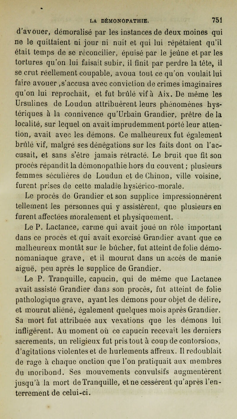 d'avouer, démoralisé par les instances de deux moines qui ne le quiltaient ni jour ni nuit et qui lui répétaient qu'il était temps de se réconcilier, épuisé par le jeûne et par les tortures qu'on lui faisait subir, il finit par perdre la tête, il se crut réellement coupable, avoua tout ce qu'on voulait lui faire avouer .s'accusa avec conviction de crimes imaginaires qu'on lui reprochait, et fut brûlé vif à Aix. De même les Ursulines de Loudun attribuèrent leurs phénomènes hys- tériques à la connivence qu'Urbain Grandier, prêtre de la localité, sur lequel on avait imprudemment porté leur atten- tion, avait avec les démons. Ce malheureux fut également brûlé vif, malgré ses dénégations sur les faits dont on l'ac- cusait, et sans s'être jamais rétracté. Le bruit que fit son procès répandit la démonopalhie hors du couvent ; plusieurs femmes séculières de Loudun et de Ghinon, ville voisine, furent prises de cette maladie hysiérico-morale. Le procès de Grandier et son supplice impressionnèrent tellement les personnes qui y assistèrent, que plusieurs en furent affectées moralement et physiquement. Le P. Lactance, carme qui avait joué un rôle important dans ce procès et qui avait exorcisé Grandier avant que ce malheureux montât sur le bûcher, fut atteint de folie démo- nomaniaque grave, et il mourut dans un accès de manie aiguë, peu après le supplice de Grandier. Le P. Tranquille, capucin, qui de même que Lactance avait assisté Grandier dans son procès, fut atteint de folie pathologique grave, ayant les démons pour objet de délire, et mourut aliéné, également quelques mois après Grandier. Sa mort fut attribuée aux vexations que les démons lui infligèrent. Au moment où ce capucin recevait les derniers sacrements, un religieux fut pris tout à coup de contorsions., d'asitations violentes et de hurlements affreux. Il redoublait de rage à chaque onction que l'on pratiquait aux membres du moribond. Ses mouvements convulsifs augmentèrent jusqu'à la mort de Tranquille, et ne cessèrent qu'après l'en- terrement de celui-ci.