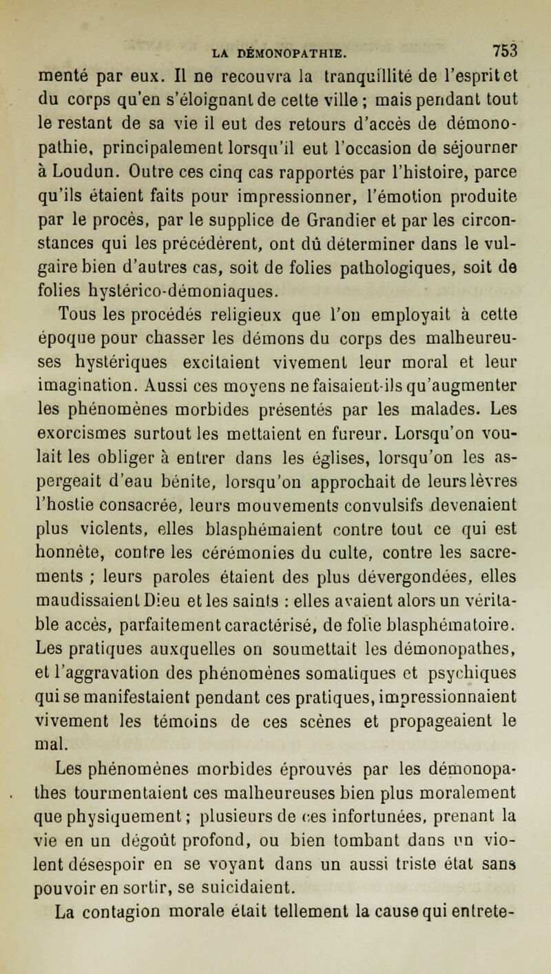 mente par eux. Il ne recouvra la tranquillité de l'esprit et du corps qu'en s'éloignanlde celte ville; mais pendant tout le restant de sa vie il eut des retours d'accès de démono- pathie, principalement lorsqu'il eut l'occasion de séjourner à Loudun. Outre ces cinq cas rapportés par l'histoire, parce qu'ils étaient faits pour impressionner, l'émotion produite par le procès, par le supplice de Grandier et par les circon- stances qui les précédèrent, ont dû déterminer dans le vul- gaire bien d'autres cas, soit de folies pathologiques, soit de folies hystérico-démoniaques. Tous les procédés religieux que l'on employait à cette époque pour chasser les démons du corps des malheureu- ses hystériques excitaient vivement leur moral et leur imagination. Aussi ces moyens ne faisaient-ils qu'augmenter les phénomènes morbides présentés par les malades. Les exorcismes surtout les mettaient en fureur. Lorsqu'on vou- lait les obliger à entrer dans les églises, lorsqu'on les as- pergeait d'eau bénite, lorsqu'on approchait de leurs lèvres l'hostie consacrée, leurs mouvements convulsifs devenaient plus violents, elles blasphémaient contre tout ce qui est honnête, contre les cérémonies du culte, contre les sacre- ments ; leurs paroles étaient des plus dévergondées, elles maudissaient Dieu et les saints : elles avaient alors un vérita- ble accès, parfaitement caractérisé, de folie blasphématoire. Les pratiques auxquelles on soumettait les démonopathes, et l'aggravation des phénomènes somatiques et psychiques qui se manifestaient pendant ces pratiques, impressionnaient vivement les témoins de ces scènes et propageaient le mal. Les phénomènes morbides éprouvés par les démonopa- thes tourmentaient ces malheureuses bien plus moralement que physiquement ; plusieurs de ces infortunées, prenant la vie en un dégoût profond, ou bien tombant dans un vio- lent désespoir en se voyant dans un aussi triste état sans pouvoir en sortir, se suicidaient. La contagion morale était tellement la cause qui entrete-