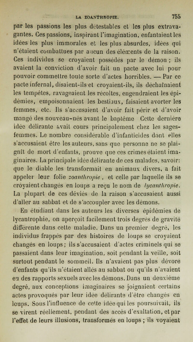 par les passions les plus détestables et les plus extrava- gantes. Ces passions, inspirant l'imagination, enfantaient les idées les plus immorales et les plus absurdes, idées qui n'étaient combattues par ancun des éléments de la raison. Ces individus se croyaient possédés par le démon ; ils avaient la conviction d'avoir fait un pacte avec lui pour pouvoir commettre toute sorte d'actes horribles. — Par ce pacte infernal, disaient-ils et croyaient-ils, ils déchaînaient les tempêtes, ravageaient les récoltes, engendraient les épi- démies, empoisonnaient les bestiaux, faisaient avorter les femmes, etc. Ils s'accusaient d'avoir fait périr et d'avoir mangé des nouveau-nés avant le baptême Celte dernière idée délirante avait cours principalement chez les sages- femmes. Le nombre considérable d'infanticides dont plies s'accusaient être les auteurs, sans que personne ne se plai- gnit de mort d'enfants, prouve que ces crimes étaient ima- ginaires. La principale idée délirante de ces malades, savoir: que le diable les transformait en animaux divers, a fait appeler leur folie zoanthropie , et celle par laquelle ils se croyaient changés en loups a reçu le nom de hjeanthropie. La plupart de ces déviés de la raison s'accusaient aussi d'aller au sabbat et de s'accoupler avec les démons. En étudiant dans les auteurs les diverses épidémies de lycantrophie, on aperçoit facilement trois degrés de gravité différente dans celle maladie. Dans un premier degré, les individus frappés par des histoires de loups se croyaient changés en loups; ils s'accusaient d'actes criminels qui se passaient dans leur imagination, soit pendant la veille, soit surtout pendant le sommeil. Ils n'avaient pas plus dévore d'enfants qu'ils n'étaient allés au sabbat ou qu'ils n'avaient eu des rapports sexuels avec les démons. Dans un deuxième degré, aux conceptions imaginaires se joignaient certains actes provoqués par leur idée délirante d'être changés en loups. Sous l'influence de cette idée qui les poursuivait, ils se virent réellement, pendant des accès d'exaltation, et par l'effet de leurs illusions, transformés en loups ; ils voyaient