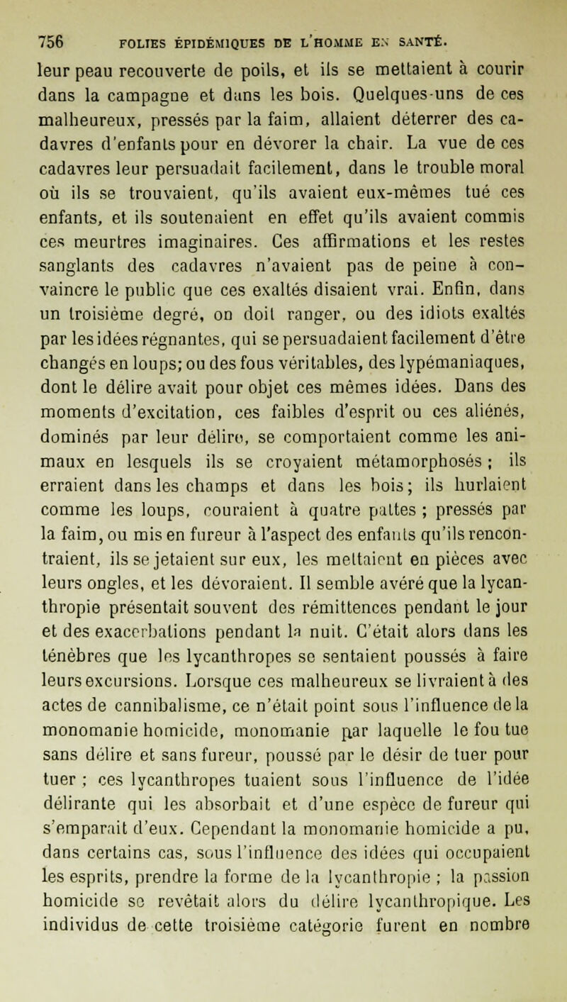 leur peau recouverte de poils, et ils se mettaient à courir dans la campagne et dans les bois. Quelques-uns de ces malheureux, pressés par la faim, allaient déterrer des ca- davres d'enfants pour en dévorer la chair. La vue de ces cadavres leur persuadait facilement, dans le trouble moral où ils se trouvaient, qu'ils avaient eux-mêmes tué ces enfants, et ils soutenaient en effet qu'ils avaient commis ces meurtres imaginaires. Ces affirmations et les restes sanglants des cadavres n'avaient pas de peine à con- vaincre le public que ces exaltés disaient vrai. Enfin, dans un troisième degré, on doit ranger, ou des idiots exaltés par les idées régnantes, qui se persuadaient facilement d'être changés en loups; ou des fous véritables, des lypémaniaques, dont le délire avait pour objet ces mêmes idées. Dans des moments d'excitation, ces faibles d'esprit ou ces aliénés, dominés par leur délire, se comportaient comme les ani- maux en lesquels ils se croyaient métamorphosés ; ils erraient dans les champs et dans les bois; ils hurlaient comme les loups, couraient à quatre pattes ; pressés par la faim, ou mis en fureur à l'aspect des enfants qu'ils rencon- traient, ils se jetaient sur eux, les mettaient en pièces avec leurs ongles, et les dévoraient. Il semble avéré que la lycan- thropie présentait souvent des rémittenccs pendant le jour et des exaccrbalions pendant la nuit. C'était alors dans les ténèbres que les lycanthropes se sentaient poussés à faire leurs excursions. Lorsque ces malheureux se livraient à des actes de cannibalisme, ce n'était point sous l'influence de la monomanie homicide, monomanie p.ar laquelle le fou tue sans délire et sans fureur, poussé par le désir de tuer pour tuer ; ces lycanthropes tuaient sous l'influence de l'idée délirante qui les absorbait et d'une espèce de fureur qui s'emparait d'eux. Cependant la monomanie homicide a pu, dans certains cas, sous l'influence des idées qui occupaient les esprits, prendre la forme de la lycanthropie ; la passion homicide so revêtait alors du délire lycanlhropique. Les individus de cette troisième catégorie furent en nombre