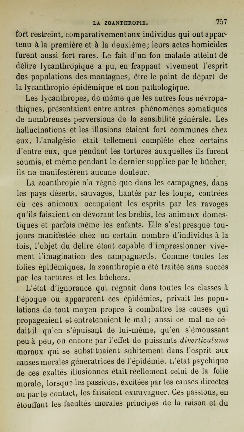 fort restreint, comparativement aux individus qui ont appar- tenu à la première et à la deuxième; leurs actes homicides furent aussi fort rares. Le fait d'un fou malade atteint de délire lycanthropique a pu, en frappant vivement l'esprit des populations des montagnes, être le point de départ de la lycanthropie épidémique et non pathologique. Les lycanlhropes, de môme que les autres fous névropa- thiques, présentaient entre autres phénomènes somatiques de nombreuses perversions de la sensibilité générale. Les hallucinations et les illusions étaient fort communes chez eux. L'analgésie était tellement complète chez certains d'entre eux, que pendant les tortures auxquelles ils furent soumis, et même pendant le dernier supplice par le bûcher, ils ne manifestèrent aucune douleur. La zoanthropie n'a régné que dans les campagnes, dans les pays déserts, sauvages, hantés par les loups, contrées où ces animaux occupaient les esprits par les ravages qu'ils faisaient en dévorant les brebis, les animaux domes- tiques et parfois même les enfants. Elle s'est presque tou- jours manifestée chez un certain nombre d'individus à la fois, l'objet du délire étant capable d'impressionner vive- ment l'imagination des campagnords. Gomme toutes les folies épidémiques, la zoanthropie a été traitée sans succès par les tortures et les bûchers. L'état d'ignorance qui régnait dans toutes les classes à l'époque où apparurent ces épidémies, privait les popu- lations de tout moyen propre à combattre les causes qui propageaient et entretenaient le mal ; aussi ce mal ne cé- dait il qu'en s'épuisant de lui-même, qu'en s'émoussant peu à peu, ou encore par l'effet de puissants diverticulums moraux qui se substituaient subitement dans l'esprit aux causes morales génératrices de l'épidémie. L'état psychique de ces exaltés illusionnés était réellement celui de la folie morale lorsque les passions, excitées par les causes directes ou parle contact, les faisaient exiravaguer. Ces passions, en étouffant les facultés morales priucipes de la raison et du