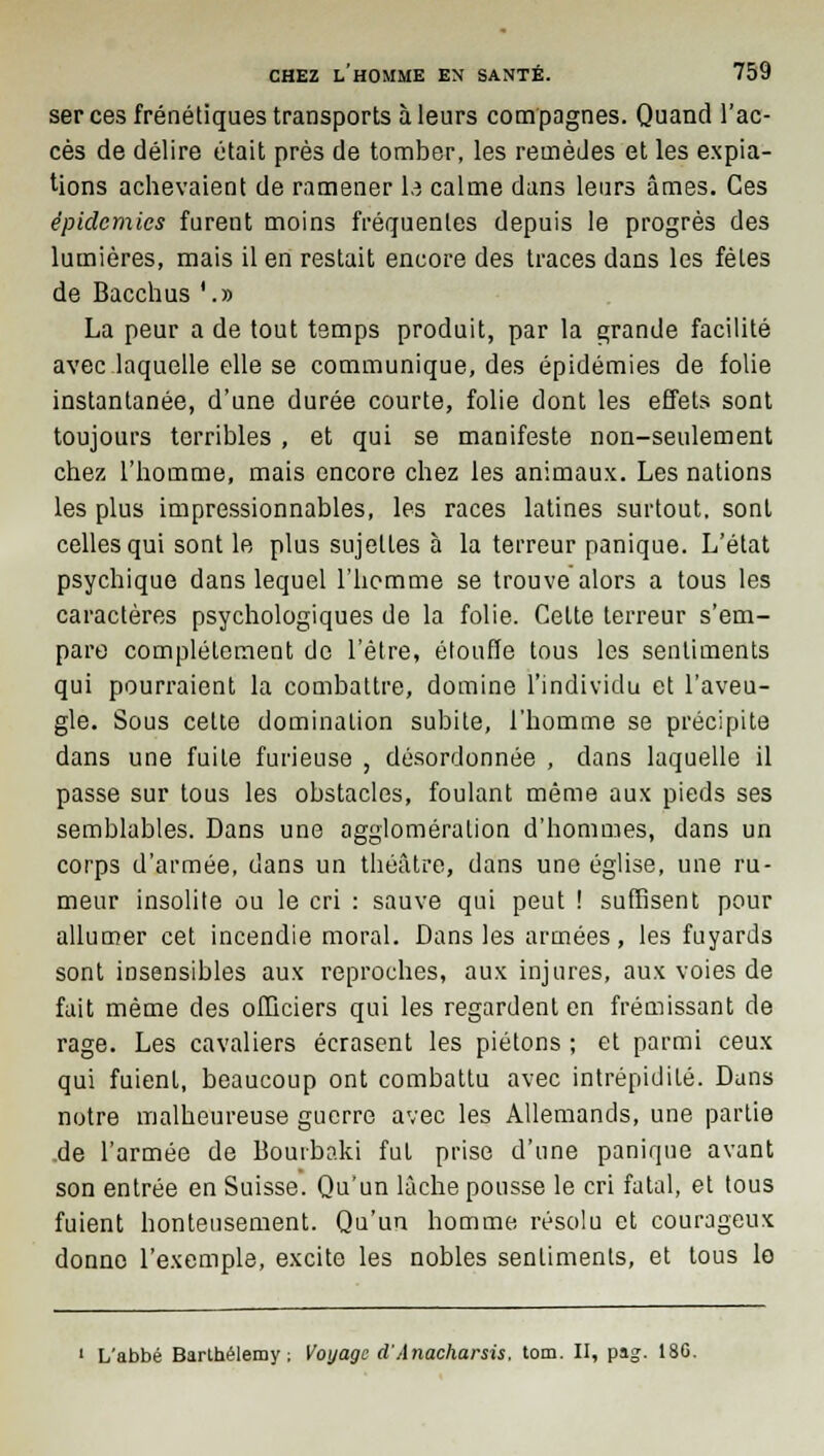 ser ces frénétiques transports à leurs compagnes. Quand l'ac- cès de délire était près de tomber, les remèdes et les expia- tions achevaient de ramener la calme dans leurs âmes. Ces épidémies furent moins fréquentes depuis le progrès des lumières, mais il en restait encore des traces dans les fêles i La peur a de tout temps produit, par la grande facilité avec laquelle elle se communique, des épidémies de folie instantanée, d'une durée courte, folie dont les effets sont toujours terribles , et qui se manifeste non-seulement chez l'homme, mais encore chez les animaux. Les nations les plus impressionnables, les races latines surtout, sont celles qui sont le plus sujettes à la terreur panique. L'état psychique dans lequel l'homme se trouve alors a tous les caractères psychologiques de la folie. Celte terreur s'em- pare complètement de l'être, étouffe tous les sentiments qui pourraient la combattre, domine l'individu et l'aveu- gle. Sous celte domination subite, l'homme se précipite dans une fuite furieuse , désordonnée , dans laquelle il passe sur tous les obstacles, foulant même aux pieds ses semblables. Dans une agglomération d'hommes, dans un corps d'armée, dans un théâtre, dans une église, une ru- meur insolite ou le cri : sauve qui peut ! suffisent pour allumer cet incendie moral. Dans les armées, les fuyards sont insensibles aux reproches, aux injures, aux voies de fait même des officiers qui les regardent en frémissant de rage. Les cavaliers écrasent les piétons ; et parmi ceux qui fuienl, beaucoup ont combattu avec intrépidité. Dans notre malheureuse guerre avec les Allemands, une partie de l'armée de Bourbaki fui prise d'une panique avant son entrée en Suisse. Qu'un lâche pousse le cri fatal, et tous fuient honteusement. Qu'un homme résolu et courageux donne l'exemple, excite les nobles sentiments, et tous le L'abbé Barthélémy ; Voyage d'Anacharsis, tom. II, pag. 180.