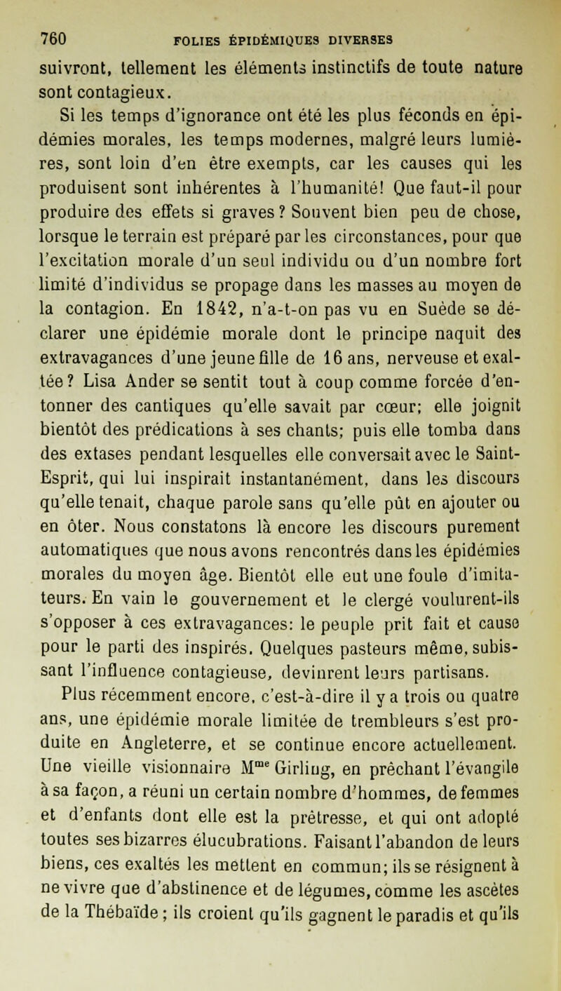 suivront, tellement les éléments instinctifs de toute nature sont contagieux. Si les temps d'ignorance ont été les plus féconds en épi- démies morales, les temps modernes, malgré leurs lumiè- res, sont loin d'en être exempts, car les causes qui les produisent sont inhérentes à l'humanité! Que faut-il pour produire des effets si graves? Souvent bien peu de chose, lorsque le terrain est préparé par les circonstances, pour que l'excitation morale d'un seul individu ou d'un nombre fort limité d'individus se propage dans les masses au moyen de la contagion. En 1842, n'a-t-on pas vu en Suède se dé- clarer une épidémie morale dont le principe naquit des extravagances d'une jeune fille de 16 ans, nerveuse et exal- tée? Lisa Ander se sentit tout à coup comme forcée d'en- tonner des cantiques qu'elle savait par cœur; elle joignit bientôt des prédications à ses chants; puis elle tomba dans des extases pendant lesquelles elle conversait avec le Saint- Esprit, qui lui inspirait instantanément, dans les discours qu'elle tenait, chaque parole sans qu'elle pût en ajouter ou en ôter. Nous constatons là encore les discours purement automatiques que nous avons rencontrés dans les épidémies morales du moyen âge. Bientôt elle eut une foule d'imita- teurs. En vain le gouvernement et le clergé voulurent-ils s'opposer à ces extravagances: le peuple prit fait et cause pour le parti des inspirés. Quelques pasteurs même, subis- sant l'influence contagieuse, devinrent leurs partisans. Plus récemment encore, c'est-à-dire il y a trois ou quatre ans, une épidémie morale limitée de trembleurs s'est pro- duite en Angleterre, et se continue encore actuellement. Une vieille visionnaire Mme Girliug, en prêchant l'évangile à sa façon, a réuni un certain nombre d'hommes, de femmes et d'enfants dont elle est la prêtresse, et qui ont adopté toutes ses bizarres élucubrations. Faisant l'abandon de leurs biens, ces exaltés les mettent en commun; ils se résignent à ne vivre que d'abstinence et de légumes, comme les ascètes de la Thébaïde ; ils croient qu'ils gagnent le paradis et qu'ils