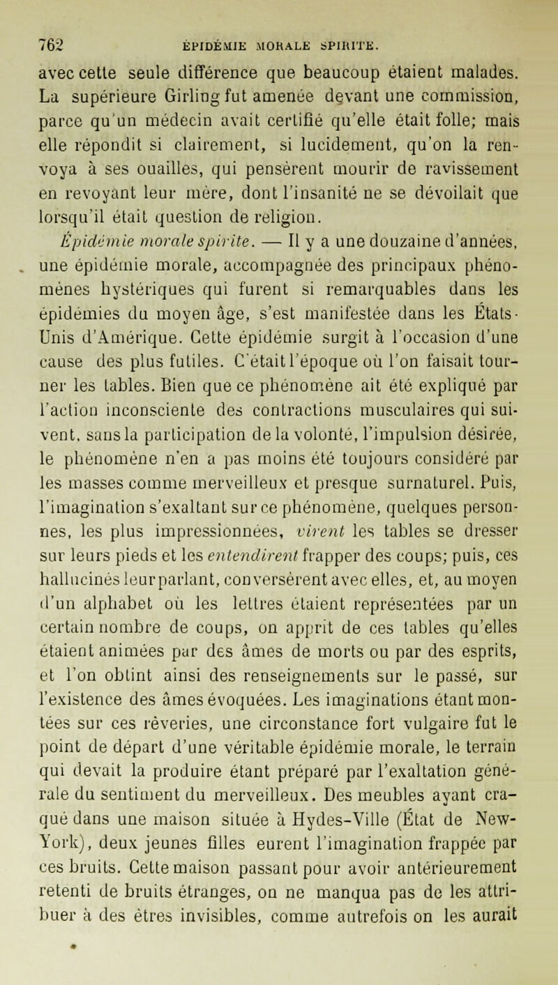 avec cette seule différence que beaucoup étaient malades. La supérieure Girling fut amenée devant une commission, parce qu'un médecin avait certifié qu'elle était folle; mais elle répondit si clairement, si lucidement, qu'on la ren- voya à ses ouailles, qui pensèrent mourir de ravissement en revoyant leur mère, dont l'insanité ne se dévoilait que lorsqu'il était question de religion. Épidémie morale spirite. — Il y a une douzaine d'années, une épidémie morale, accompagnée des principaux phéno- mènes hystériques qui furent si remarquables dans les épidémies du moyen âge, s'est manifestée dans les Etats- Unis d'Amérique. Cette épidémie surgit à l'occasion d'une cause des plus futiles. C'était l'époque où l'on faisait tour- ner les tables. Bien que ce phénomène ait été expliqué par l'action inconsciente des contractions musculaires qui sui- vent, sans la participation delà volonté, l'impulsion désirée, le phénomène n'en a pas moins été toujours considéré par les masses comme merveilleux et presque surnaturel. Puis, l'imagination s'exaltantsurce phénomène, quelques person- nes, les plus impressionnées, virent les tables se dresser sur leurs pieds et les entendirent frapper des coups; puis, ces hallucinés leur parlant, conversèrent avec elles, et, au moyen d'un alphabet où les lettres étaient représentées par un certain nombre de coups, on apprit de ces tables qu'elles étaient animées par des âmes de morts ou par des esprits, et l'on obtint ainsi des renseignements sur le passé, sur l'existence des âmes évoquées. Les imaginations étant mon- tées sur ces rêveries, une circonstance fort vulgaire fut le point de départ d'une véritable épidémie morale, le terrain qui devait la produire étant préparé par l'exaltation géné- rale du sentiment du merveilleux. Des meubles ayant cra- qué dans une maison située à Hydes-Ville (État de New- York), deux jeunes filles eurent l'imagination frappée par ces bruits. Cette maison passant pour avoir antérieurement retenti de bruits étranges, on ne manqua pas de les attri- buer à des êtres invisibles, comme autrefois on les aurait